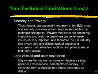 23
Security and Privacy
These issues are especially important in the B2C area,
and security concerns are not truly so serious from a
technical standpoint. Privacy measures are constantly
improving too. Yet, the customers perceive these
issues as very important and therefore the EC industry
has a very long and difficult task of convincing
customers that online transactions and privacy are, in
fact, fairly secure.
Lack of trust and user resistance
Customers do not trust an unknown faceless seller,
paperless transactions, and electronic money. So
switching from a physical to a virtual store may be
difficult.
Non-Technical Limitations (cont.)
 