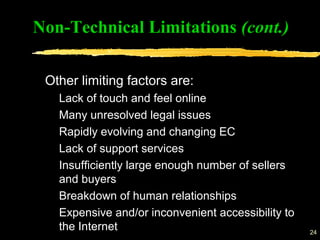 24
Other limiting factors are:
Lack of touch and feel online
Many unresolved legal issues
Rapidly evolving and changing EC
Lack of support services
Insufficiently large enough number of sellers
and buyers
Breakdown of human relationships
Expensive and/or inconvenient accessibility to
the Internet
Non-Technical Limitations (cont.)
 