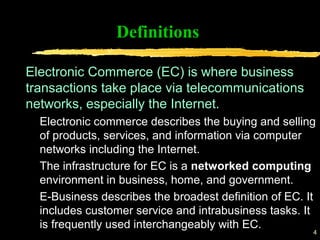 4
Definitions
Electronic Commerce (EC) is where business
transactions take place via telecommunications
networks, especially the Internet.
Electronic commerce describes the buying and selling
of products, services, and information via computer
networks including the Internet.
The infrastructure for EC is a networked computing
environment in business, home, and government.
E-Business describes the broadest definition of EC. It
includes customer service and intrabusiness tasks. It
is frequently used interchangeably with EC.
 