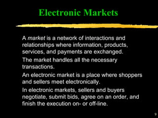 9
A market is a network of interactions and
relationships where information, products,
services, and payments are exchanged.
The market handles all the necessary
transactions.
An electronic market is a place where shoppers
and sellers meet electronically.
In electronic markets, sellers and buyers
negotiate, submit bids, agree on an order, and
finish the execution on- or off-line.
Electronic Markets
 