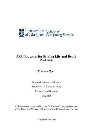 A Go Program for Solving Life and Death
Problems
Thomas Reed
School of Computing Science
Sir Alwyn Williams Building
University of Glasgow
G12 8RZ
A dissertation presented in part fulfilment of the requirements
of the Degree of Master of Science at the University of Glasgow
7th September 2015
 