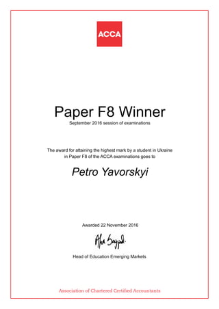 Paper F8 Winner
September 2016 session of examinations
The award for attaining the highest mark by a student in Ukraine
in Paper F8 of the ACCA examinations goes to
Petro Yavorskyi
Awarded 22 November 2016
Head of Education Emerging Markets
Association of Chartered Certified Accountants
 