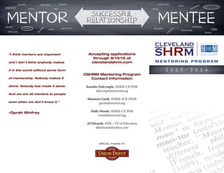 M E N T O R I N G P R O G R A M
Accepting applications
through 9/14/15 at
clevelandshrm.com
CSHRM Mentoring Program
Contact Information
Jennifer Dalrymple, SHRM-CP, PHR
dalrymplej@neorsd.org
Shannon Guzik, SHRM-SCP, SPHR
guziks@neorsd.org
Holly Woods, SHRM-CP, PHR
woodsh@neorsd.org
Al Edwards, PHR – VP of Education
alkedwards@yahoo.com
2 0 1 5 - 2 0 1 6
SPECIAL THANKS TO
“I think mentors are important
and I don’t think anybody makes
it in the world without some form
of mentorship. Nobody makes it
alone. Nobody has made it alone.
And we are all mentors to people
even when we don’t know it.”
-Oprah Winfrey
 