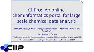 CIIPro: An online
cheminformatics portal for large
scale chemical data analysis
Daniel P Russo,1 Wenyi Wang,1 Daniel Pinolini,1 Marlene T Kim,1,2 and
Hao Zhu1, 2
Zhu Research Group
1The Rutgers Center for Computational and Integrative Biology, Camden, New Jersey 08102;
2Department of Chemistry, Rutgers University, Camden, New Jersey 08102;
 