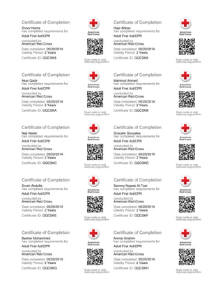 Certificate of Completion
Snoor Hama
has completed requirements for
Adult First Aid/CPR
conducted by
American Red Cross
Date completed: 05/20/2014
Validity Period: 2 Years
Certificate ID: GQCSK8 Scan code or visit:
redcross.org/confirm
Certificate of Completion
Hajir Abbas
has completed requirements for
Adult First Aid/CPR
conducted by
American Red Cross
Date completed: 05/20/2014
Validity Period: 2 Years
Certificate ID: GQCSK9 Scan code or visit:
redcross.org/confirm
Certificate of Completion
Akar Qadir
has completed requirements for
Adult First Aid/CPR
conducted by
American Red Cross
Date completed: 05/20/2014
Validity Period: 2 Years
Certificate ID: GQCSKA Scan code or visit:
redcross.org/confirm
Certificate of Completion
Mahmud Ahmed
has completed requirements for
Adult First Aid/CPR
conducted by
American Red Cross
Date completed: 05/20/2014
Validity Period: 2 Years
Certificate ID: GQCSKB Scan code or visit:
redcross.org/confirm
Certificate of Completion
Naji Nader
has completed requirements for
Adult First Aid/CPR
conducted by
American Red Cross
Date completed: 05/20/2014
Validity Period: 2 Years
Certificate ID: GQCSKC Scan code or visit:
redcross.org/confirm
Certificate of Completion
Gracelie Gonzales
has completed requirements for
Adult First Aid/CPR
conducted by
American Red Cross
Date completed: 05/20/2014
Validity Period: 2 Years
Certificate ID: GQCSKD Scan code or visit:
redcross.org/confirm
Certificate of Completion
Srush Abdulla
has completed requirements for
Adult First Aid/CPR
conducted by
American Red Cross
Date completed: 05/20/2014
Validity Period: 2 Years
Certificate ID: GQCSKE Scan code or visit:
redcross.org/confirm
Certificate of Completion
Sammy Najeeb Al-Taai
has completed requirements for
Adult First Aid/CPR
conducted by
American Red Cross
Date completed: 05/20/2014
Validity Period: 2 Years
Certificate ID: GQCSKF Scan code or visit:
redcross.org/confirm
Certificate of Completion
Basher Mohammed
has completed requirements for
Adult First Aid/CPR
conducted by
American Red Cross
Date completed: 05/20/2014
Validity Period: 2 Years
Certificate ID: GQCSKG Scan code or visit:
redcross.org/confirm
Certificate of Completion
Anmar Ibrahim
has completed requirements for
Adult First Aid/CPR
conducted by
American Red Cross
Date completed: 05/20/2014
Validity Period: 2 Years
Certificate ID: GQCSKH Scan code or visit:
redcross.org/confirm
 