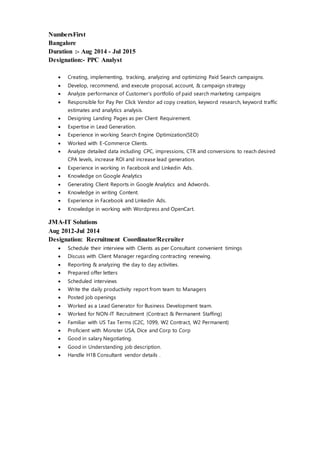 NumbersFirst
Bangalore
Duration :- Aug 2014 - Jul 2015
Designation:- PPC Analyst
 Creating, implementing, tracking, analyzing and optimizing Paid Search campaigns.
 Develop, recommend, and execute proposal, account, & campaign strategy
 Analyze performance of Customer’s portfolio of paid search marketing campaigns
 Responsible for Pay Per Click Vendor ad copy creation, keyword research, keyword traffic
estimates and analytics analysis.
 Designing Landing Pages as per Client Requirement.
 Expertise in Lead Generation.
 Experience in working Search Engine Optimization(SEO)
 Worked with E-Commerce Clients.
 Analyze detailed data including CPC, impressions, CTR and conversions to reach desired
CPA levels, increase ROI and increase lead generation.
 Experience in working in Facebook and Linkedin Ads.
 Knowledge on Google Analytics
 Generating Client Reports in Google Analytics and Adwords.
 Knowledge in writing Content.
 Experience in Facebook and Linkedin Ads.
 Knowledge in working with Wordpress and OpenCart.
JMA-IT Solutions
Aug 2012-Jul 2014
Designation: Recruitment Coordinator/Recruiter
 Schedule their interview with Clients as per Consultant convenient timings
 Discuss with Client Manager regarding contracting renewing.
 Reporting & analyzing the day to day activities.
 Prepared offer letters
 Scheduled interviews
 Write the daily productivity report from team to Managers
 Posted job openings
 Worked as a Lead Generator for Business Development team.
 Worked for NON-IT Recruitment (Contract & Permanent Staffing)
 Familiar with US Tax Terms (C2C, 1099, W2 Contract, W2 Permanent)
 Proficient with Monster USA, Dice and Corp to Corp
 Good in salary Negotiating.
 Good in Understanding job description.
 Handle H1B Consultant vendor details .
 