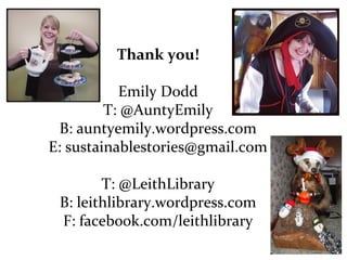 Thank you!
Emily Dodd
T: @AuntyEmily
B: auntyemily.wordpress.com
E: sustainablestories@gmail.com
T: @LeithLibrary
B: leithlibrary.wordpress.com
F: facebook.com/leithlibrary

 