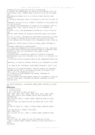 AISWEB - BOLETIM PERSONALIZADO - 17/05/2014 às 12:02:33 UTC - Total de Páginas: 45
página 14 de 45 :: IP 177.81.250.210
CONTROLE DA UTILIZACAO DOS SLOT ATC DE DECOLAGEM
9) DEVERAO SER APRESENTADOS OS PLANOS DE VOO COMPLETO (PVC) OU
SIMPLIFICADO (PVS), SOMENTE PARA A SALA AIS DO AD DE DECOLAGEM,
COM
ANTECENDENCIA MINIMA DE 01 H E 30 MIN DO EOBT PREVISTO PARA
ATENDER
OS CRITERIOS DEFINIDOS PARA A UTILIZACAO DO SLOT ATC DE POUSO DO
AD
COORDENADO DE NIVEL A OU B, VISANDO O CONTROLE DA UTILIZACAO DOS
SLOT ATC DE POUSO
10) DEVERAO SER APRESENTADOS OS PLANOS DE VOO COMPLETO (PVC) OU
SIMPLIFICADO (PVS), PARA AS SALAS AIS DO AD COORDENADO DE
DESTINO
DE NIVEL A OU B, COM ATENCENDENCIA MINIMA DE 01 HR E 30 MIN DO
EOBT
PREVISTO PARA ATENDER OS CRITERIOS DEFINIDOS PARA A UTILIZACAO
DO
SLOT ATC DE POUSO, ORIGINADOS DE AERODROMOS DESPROVIDOS DE ORGAO
ATS, VISANDO O CONTROLE DA UTILIZACAO DOS SLOT ATC DE POUSO
11) NAO PODERAO SER UTILIZADOS OS AD COORDENADOS NIVEL B COMO AD
DE
ALTERNATIVA, EXCETO PARA OS VOOS DE LINHAS AEREAS REGULARES E
NAO
REGULARES DOMESTICOS E INTERNACIONAIS
12) O TEMPO DE PERMANENCIA DE PATIO LIMITADO A 02 HR, CASO SEJA
NECESSARIO TEMPO SUPERIOR PARA ATENDER HORARIOS PLANEJADOS PARA
ALOCACAO DOS SLOT ATC DISPONIVEIS, ESSE TEMPO FICARA
CONDICIONADO A
DISPONIBILIDADE E AUTORIZACAO PREVIA DO CENTRO DE OPERACOES
AEROPORTUARIA (COA) PELO TELEFONE (11) 2445-4313 OU TEL/FAX (11)
2445-4973
13) CASO NAO EXISTA DISPONIBILIDADE DE UMA PERMANENCIA MAIOR QUE
A
PERMITIDA, OS USUARIOS DEVERAO DECOLAR DO AD COORDENADO DE NIVEL
A
OU B, PARA AD NAO COORDENADO OBJETIVANDO ESVAZIAR O PATIO, POIS
O
OPERADOR DO AD PODERA PROCEDER A IMEDIATA REMOCAO DA AERONAVE,
CONFORME DECISAO NR 013 DA AGENCIA NACIONAL DE AVIACAO CIVIL
(ANAC), DE 18 DE FEVEREIRO DE 2014
14) O PERIODO DE FUNCIONAMENTO DA CENTRAL INTEGRADA DE
SLOTS(CIS)SERA H24.
15) PARA MAIORES ESCLARECIMENTOS QUANTO AO SLOTOMETRO E LOGIN DE
USUARIO, LIGAR PARA O TELEFONE DA CENTRAL INTEGRADA DE SLOTS
0800-282-6612.
SAO PAULO/GUARULHOS - GOVERNADOR ANDRE FRANCO MONTORO,SP (SBGR)
AGA
Z0287/2014
B) 01/05/14 00:00
C) 23/07/14 23:59
E) AD - ACFT TKOF DE SBGR COM DEST A
SBBR, SBGO, SBCN, SBVT, SBFZ, SBBE, SBPJ, SBUL, SBUR, SBRP,
SBBH, SBCF, SBGL E SBRJ DEVERAO SEGUIR PELA SEGUINTE RTE
PREFERENCIAL:
SBBR: RCL W30 (RMK: 1- ESPACO AEREO INFERIOR ACIMA DO FL200
INCLUSIVE)
SBBR: W7 ISIBI DCT SARTA DCT RPR DCT TENIK W30 OU W7 ISIBI
DCT
SARTA
DCT RPR DCT KEXIT Z7 ( RMK: 1- ESPACO AEREO INFERIOR ABAIXO
DO
FL200 EXCLUSIVE, 2- SBR425 UTILIZADA)
SBBR: UKBEV UZ26
SBGO: RCL W30 ULD W11 ( RMK: 1- ESPACO AEREO INFERIOR ACIMA
DO
FL200
INCLUSIVE)
SBGO: W7 ISIBI DCT SARTA DCT RPR DCT TENIK W30 ULD W11
( RMK: 1- ESPACO AEREO INFERIOR ABAIXO DO FL200 EXCLUSIVE, 2-
SBR425
UTILIZADA)
 