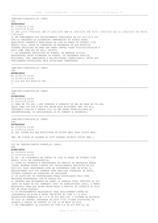 AISWEB - BOLETIM PERSONALIZADO - 17/05/2014 às 12:02:33 UTC - Total de Páginas: 45
página 31 de 45 :: IP 177.81.250.210
CAMPINAS/VIRACOPOS,SP (SBKP)
OTR
Z0333/2014
B) 12/06/14 17:00
C) 10/07/14 01:00
D) JUN 12/13 1700/0100 JUN 19 1600/2359 JUN 23 1300/2100 JUN 26/27 1700/0100 JUL 01 1300/2100 JUL 09/10
1700/0100
E) EM COMPLEMENTO AOS PROCEDIMENTOS PUBLICADOS NA AIC N12/14 E AIC
A08/14 CONSTANDO AS ALTERACOES TEMPORARIAS NO ESPACO AEREO
BRASILEIRO DURANTE A REALIZACAO DA COPA DO MUNDO DE FUTEBOL FIFA
BRASIL 2014, TODAS AS OPERACOES DE AERONAVES DE ASA ROTATIVA
ESTARAO PROIBIDAS NA AREA PRB TEMPO CENTRO COORD 233243S/0462823W E
RAIO 10NM (PRB SFC AO UNL), EXCETO:
1. AS AERONAVES ENVOLVIDAS NO EVENTO, DA EMPRESA OFICIAL
RESPONSAVEL PELAS FILMAGENS DO EVENTO, DE SEGURANCA PUBLICA,
MILITARES, SAR, AMBULANCIA E EM ATIVIDADES OPERACIONAIS, DESDE QUE
PREVIAMENTE AUTORIZADAS PELA AUTORIDADE COMPETENTE)
CAMPINAS/VIRACOPOS,SP (SBKP)
OTR
Z0292/2014
B) 01/05/14 00:00
C) 31/05/14 23:59
E) AIS SUP AIP N054/14 CNL
)
CAMPINAS/VIRACOPOS,SP (SBKP)
OTR
D1390/2014
B) 01/05/14 00:00
C) 22/07/14 23:59
E) AREA DE CTL HEL - PRB INGRESSO E SOBREVOO DE HEL NA AREA DE CTL HEL
SALVO PARA OPS LDG E DEP NOS HELPN NELA EXISTENTE (EXC OPS MIL,
SEGURANCA PUBLICA E DEFESA CIV, OU SER AEREO ESPECIALIZADO DE
AEROREPORTAGEM, DE AEROINSPECAO OU DE COMBATE A INCENDIO))
CAMPINAS/VIRACOPOS,SP (SBKP)
OTR
D0756/2014
B) 07/03/14 03:00
C) 27/05/14 23:59
E) REA SIERRA ALT MAX MODIFICADA DE 4200FT AMSL PARA 4500FT AMSL.
RMK: NA CIDADE DE CAJAMAR AS ACFT DEVERAO ATINGIR 4500FT AMSL.)
RIO DE JANEIRO/SANTOS DUMONT,RJ (SBRJ)
AGA
D1481/2014
B) 14/06/14 09:00
C) 15/07/14 02:59
E) AD - AP COORDENADO EM FUNCAO DA COPA DO MUNDO DE FUTEBOL FIFA
BRASIL 2014, EM CONSEQUENCIA:
1) TODOS OS USUARIOS E PRESTADORES DE SERVICO DE NAVEGACAO AEREA
(PSNA) DEVERAO ESTAR CIENTES DOS PROCEDIMENTOS DESCRITOS NA AIC
N08/142) SEJA CONSIDERADO ESTE AD COORDENADO COMO DE NIVEL B,
NECESSITANDO SLOT ATC SOMENTE PARA REALIZAR OPERACOES DE POUSO,
FICANDO LIBERADO AS OPERACOES DE DECOLAGEM
3) OS SLOTS ATC DE OPORTUNIDADE SERAO AUTORIZADOS PELO CGNA
MEDIANTE COORDENACAO COM OS ORGAOS ATC
4) DEVERAO SER DECLARADOS NO CAMPO 16 DURACAO TOTAL PREVISTA DO VOO
(EET) DO PLANO DE VOO COMPLETO (PVC) OU SIMPLIFICADO (PVS), O TEMPO
NECESSARIO PARA QUE SEJAM RESPEITADOS O PERIODO DE VIGENCIA DO SLOT
ATC DE POUSO ALOCADO
5) OS PROCEDIMENTOS NECESSARIOS PARA DESLOCAMENTO ENTRE AD
COORDENADOS DE NIVEL B ESTAO DESCRITOS NO ITEM 5.3 E SEUS
RESPECTIVOS EXEMPLOS DE 1 A 8 DA AIC N08/146) O SISTEMA DE ALOCACAO
DE SLOT DA CENTRAL INTEGRADA DE SLOT (CIS) FICARA DISPONIVEL AO
USUARIO A PARTIR DA 0300UTC DO DIA 14 DE MAIO DE 2014
7) EM COMPLEMENTO AO DISPOSTO NO ITEM 4.6 DA AIC N08/14, AS
 