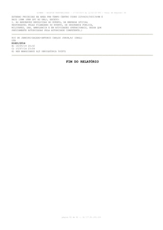 AISWEB - BOLETIM PERSONALIZADO - 17/05/2014 às 12:02:33 UTC - Total de Páginas: 45
página 45 de 45 :: IP 177.81.250.210
ESTARAO PROIBIDAS NA AREA PRB TEMPO CENTRO COORD 225442S/0431349W E
RAIO 10NM (PRB SFC AO UNL), EXCETO:
1. AS AERONAVES ENVOLVIDAS NO EVENTO, DA EMPRESA OFICIAL
RESPONSAVEL PELAS FILMAGENS DO EVENTO, DE SEGURANCA PUBLICA,
MILITARES, SAR, AMBULANCIA E EM ATIVIDADES OPERACIONAIS, DESDE QUE
PREVIAMENTE AUTORIZADAS PELA AUTORIDADE COMPETENTE.)
RIO DE JANEIRO/GALEAO-ANTONIO CARLOS JOBIM,RJ (SBGL)
OTR
D1621/2014
B) 14/05/14 20:32
C) 13/07/14 23:59
E) REH MANGUINHOS ALT OBRIGATORIA 500FT)
FIM DO RELATÓRIO
 