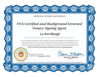 NNA Certified and Background-Screened
Notary Signing Agent
NATIONAL NOTARY ASSOCIATION
has, through examination, demonstrated superior knowledge and proficiency in the
administration of loan document signings and has, having successfully passed an
industry-recognized background screening, earned the professional designation of
NNA Certified and Background-Screened Notary Signing Agent.
NOTE: This certificate is for personal use and not an endorsement or a validation of certification. Certification status may be verified at SigningAgent.com.
C
ERTIFIE
D
NOTAR
Y
SIGNING
A
GENT
BACKG
ROUND SCR
EENED
Background screening
completed on:
Lu Ann Blough
October 27, 2016
 