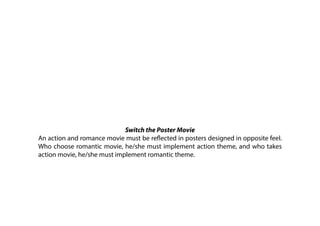 Switch the Poster Movie
An action and romance movie must be reflected in posters designed in opposite feel.
Who choose romantic movie, he/she must implement action theme, and who takes
action movie, he/she must implement romantic theme.
 