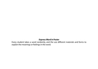 Express Word in Poster
Every student takes a word randomly, and the use different materials and forms to
explain the meanings or feelings in the word.
 