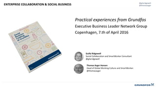 @gilaridgewell
@thomasasgerENTERPRISE COLLABORATION & SOCIAL BUSINESS
Guilla Ridgewell
Social Collaboration and SmartWorker Consultant
@gilaridgewell
Thomas Asger Hansen
Head of Global Working Culture and SmartWorker.
@thomasasger
Practical experiences from Grundfos
Executive Business Leader Network Group
Copenhagen, 7.th of April 2016
 