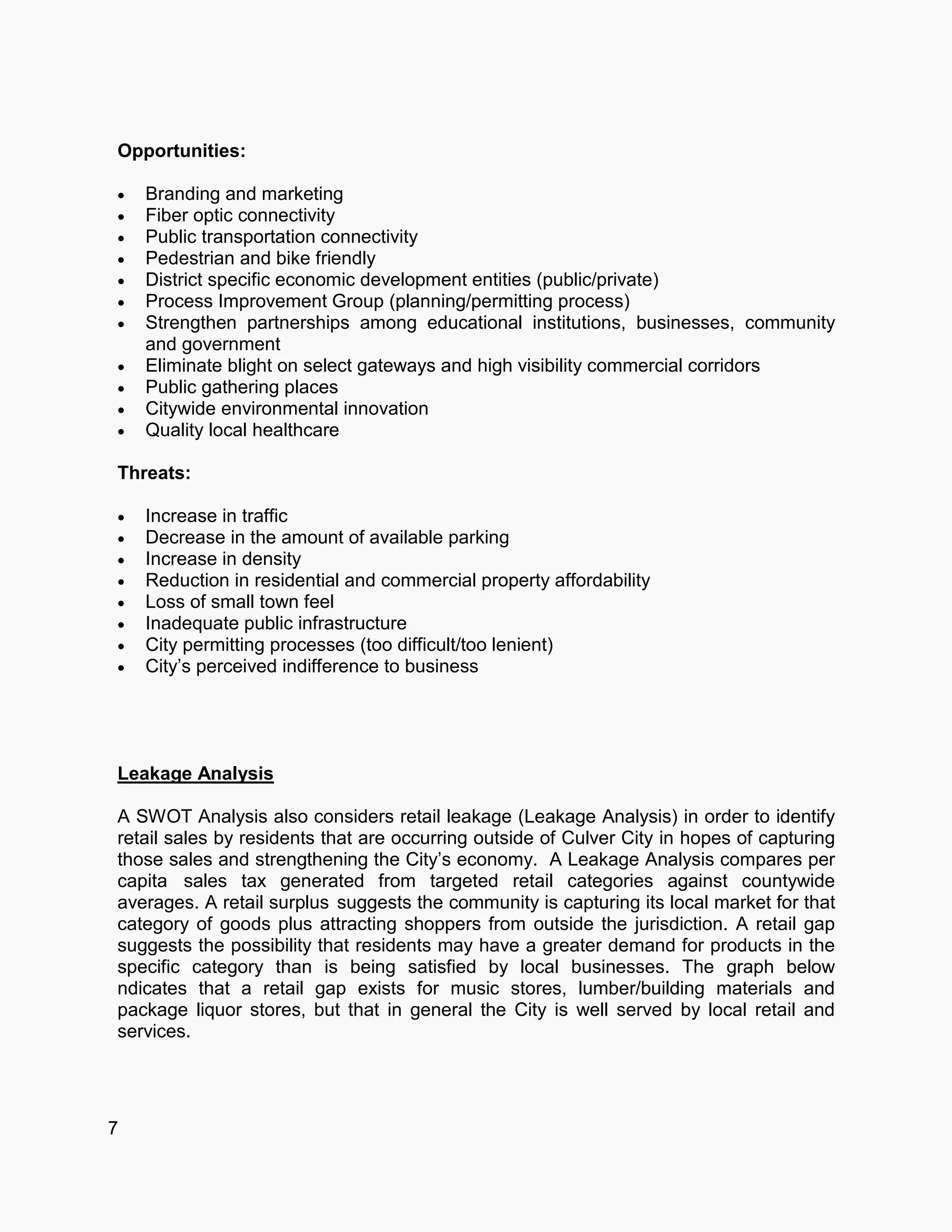 7
Opportunities:
 Branding and marketing
 Fiber optic connectivity
 Public transportation connectivity
 Pedestrian and bike friendly
 District specific economic development entities (public/private)
 Process Improvement Group (planning/permitting process)
 Strengthen partnerships among educational institutions, businesses, community
and government
 Eliminate blight on select gateways and high visibility commercial corridors
 Public gathering places
 Citywide environmental innovation
 Quality local healthcare
Threats:
 Increase in traffic
 Decrease in the amount of available parking
 Increase in density
 Reduction in residential and commercial property affordability
 Loss of small town feel
 Inadequate public infrastructure
 City permitting processes (too difficult/too lenient)
 City’s perceived indifference to business
Leakage Analysis
A SWOT Analysis also considers retail leakage (Leakage Analysis) in order to identify
retail sales by residents that are occurring outside of Culver City in hopes of capturing
those sales and strengthening the City’s economy. A Leakage Analysis compares per
capita sales tax generated from targeted retail categories against countywide
averages. A retail surplus suggests the community is capturing its local market for that
category of goods plus attracting shoppers from outside the jurisdiction. A retail gap
suggests the possibility that residents may have a greater demand for products in the
specific category than is being satisfied by local businesses. The graph below
ndicates that a retail gap exists for music stores, lumber/building materials and
package liquor stores, but that in general the City is well served by local retail and
services.
 