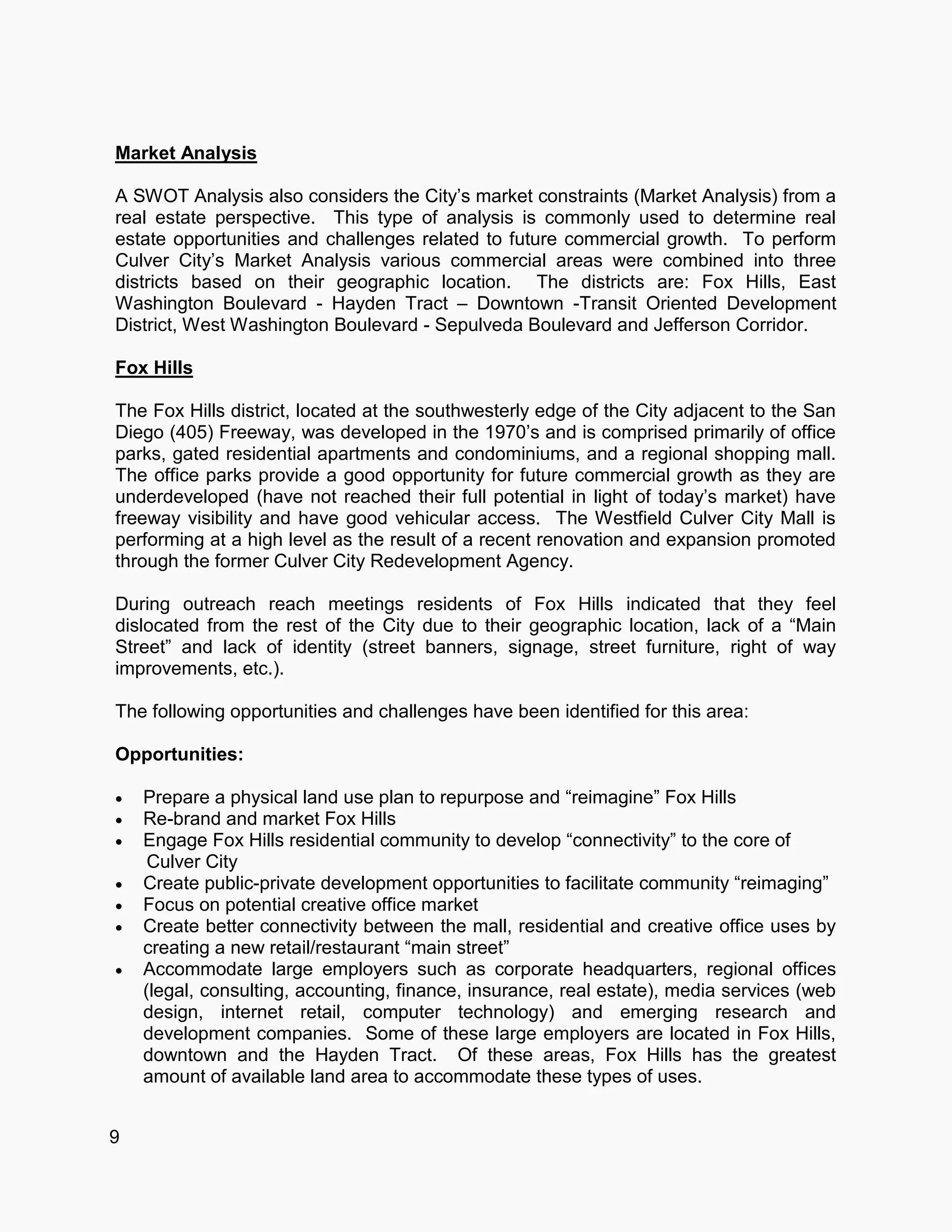 9
Market Analysis
A SWOT Analysis also considers the City’s market constraints (Market Analysis) from a
real estate perspective. This type of analysis is commonly used to determine real
estate opportunities and challenges related to future commercial growth. To perform
Culver City’s Market Analysis various commercial areas were combined into three
districts based on their geographic location. The districts are: Fox Hills, East
Washington Boulevard - Hayden Tract – Downtown -Transit Oriented Development
District, West Washington Boulevard - Sepulveda Boulevard and Jefferson Corridor.
Fox Hills
The Fox Hills district, located at the southwesterly edge of the City adjacent to the San
Diego (405) Freeway, was developed in the 1970’s and is comprised primarily of office
parks, gated residential apartments and condominiums, and a regional shopping mall.
The office parks provide a good opportunity for future commercial growth as they are
underdeveloped (have not reached their full potential in light of today’s market) have
freeway visibility and have good vehicular access. The Westfield Culver City Mall is
performing at a high level as the result of a recent renovation and expansion promoted
through the former Culver City Redevelopment Agency.
During outreach reach meetings residents of Fox Hills indicated that they feel
dislocated from the rest of the City due to their geographic location, lack of a “Main
Street” and lack of identity (street banners, signage, street furniture, right of way
improvements, etc.).
The following opportunities and challenges have been identified for this area:
Opportunities:
 Prepare a physical land use plan to repurpose and “reimagine” Fox Hills
 Re-brand and market Fox Hills
 Engage Fox Hills residential community to develop “connectivity” to the core of
Culver City
 Create public-private development opportunities to facilitate community “reimaging”
 Focus on potential creative office market
 Create better connectivity between the mall, residential and creative office uses by
creating a new retail/restaurant “main street”
 Accommodate large employers such as corporate headquarters, regional offices
(legal, consulting, accounting, finance, insurance, real estate), media services (web
design, internet retail, computer technology) and emerging research and
development companies. Some of these large employers are located in Fox Hills,
downtown and the Hayden Tract. Of these areas, Fox Hills has the greatest
amount of available land area to accommodate these types of uses.
 