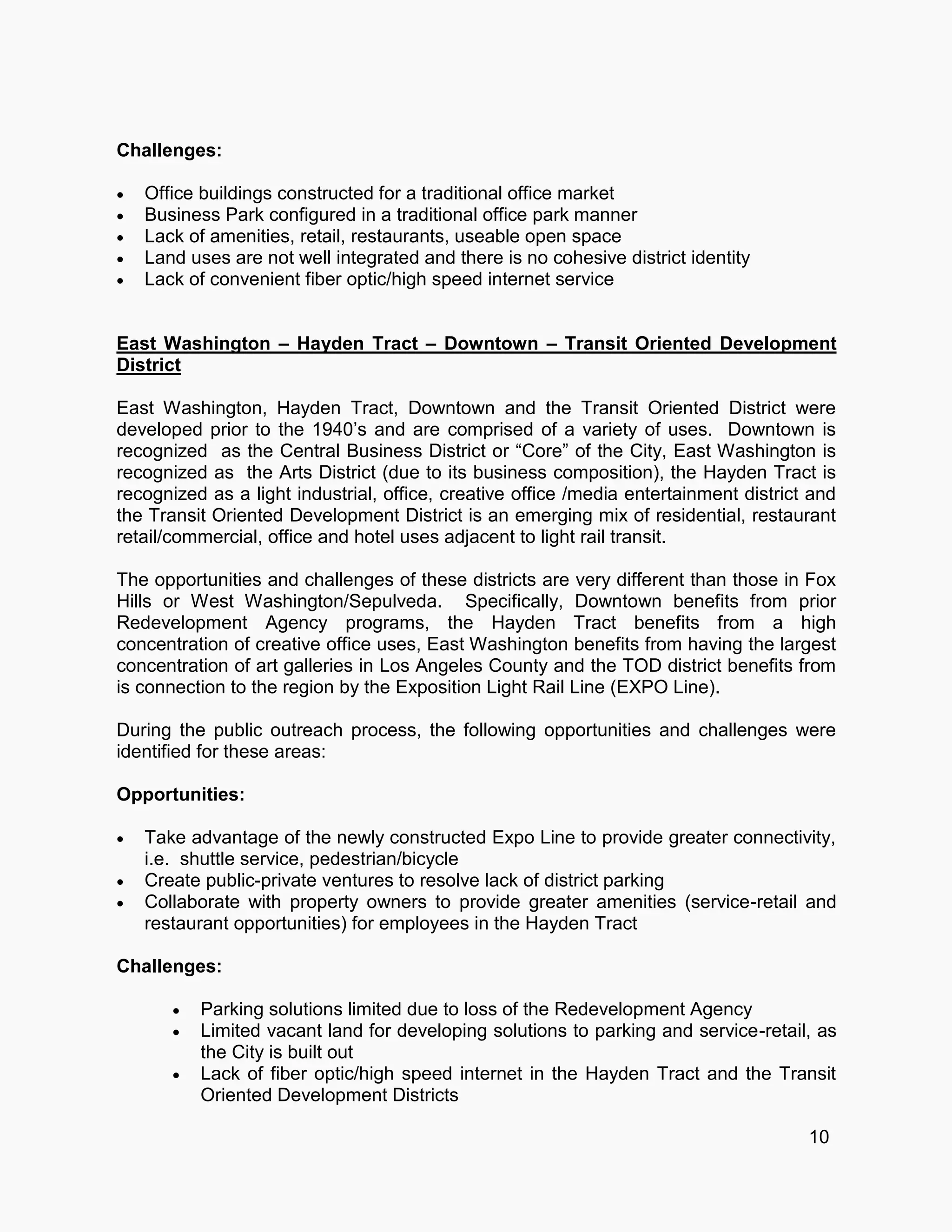 Challenges:
 Office buildings constructed for a traditional office market
 Business Park configured in a traditional office park manner
 Lack of amenities, retail, restaurants, useable open space
 Land uses are not well integrated and there is no cohesive district identity
 Lack of convenient fiber optic/high speed internet service
East Washington – Hayden Tract – Downtown – Transit Oriented Development
District
East Washington, Hayden Tract, Downtown and the Transit Oriented District were
developed prior to the 1940’s and are comprised of a variety of uses. Downtown is
recognized as the Central Business District or “Core” of the City, East Washington is
recognized as the Arts District (due to its business composition), the Hayden Tract is
recognized as a light industrial, office, creative office /media entertainment district and
the Transit Oriented Development District is an emerging mix of residential, restaurant
retail/commercial, office and hotel uses adjacent to light rail transit.
The opportunities and challenges of these districts are very different than those in Fox
Hills or West Washington/Sepulveda. Specifically, Downtown benefits from prior
Redevelopment Agency programs, the Hayden Tract benefits from a high
concentration of creative office uses, East Washington benefits from having the largest
concentration of art galleries in Los Angeles County and the TOD district benefits from
is connection to the region by the Exposition Light Rail Line (EXPO Line).
During the public outreach process, the following opportunities and challenges were
identified for these areas:
Opportunities:
 Take advantage of the newly constructed Expo Line to provide greater connectivity,
i.e. shuttle service, pedestrian/bicycle
 Create public-private ventures to resolve lack of district parking
 Collaborate with property owners to provide greater amenities (service-retail and
restaurant opportunities) for employees in the Hayden Tract
Challenges:
 Parking solutions limited due to loss of the Redevelopment Agency
 Limited vacant land for developing solutions to parking and service-retail, as
the City is built out
 Lack of fiber optic/high speed internet in the Hayden Tract and the Transit
Oriented Development Districts
10
 