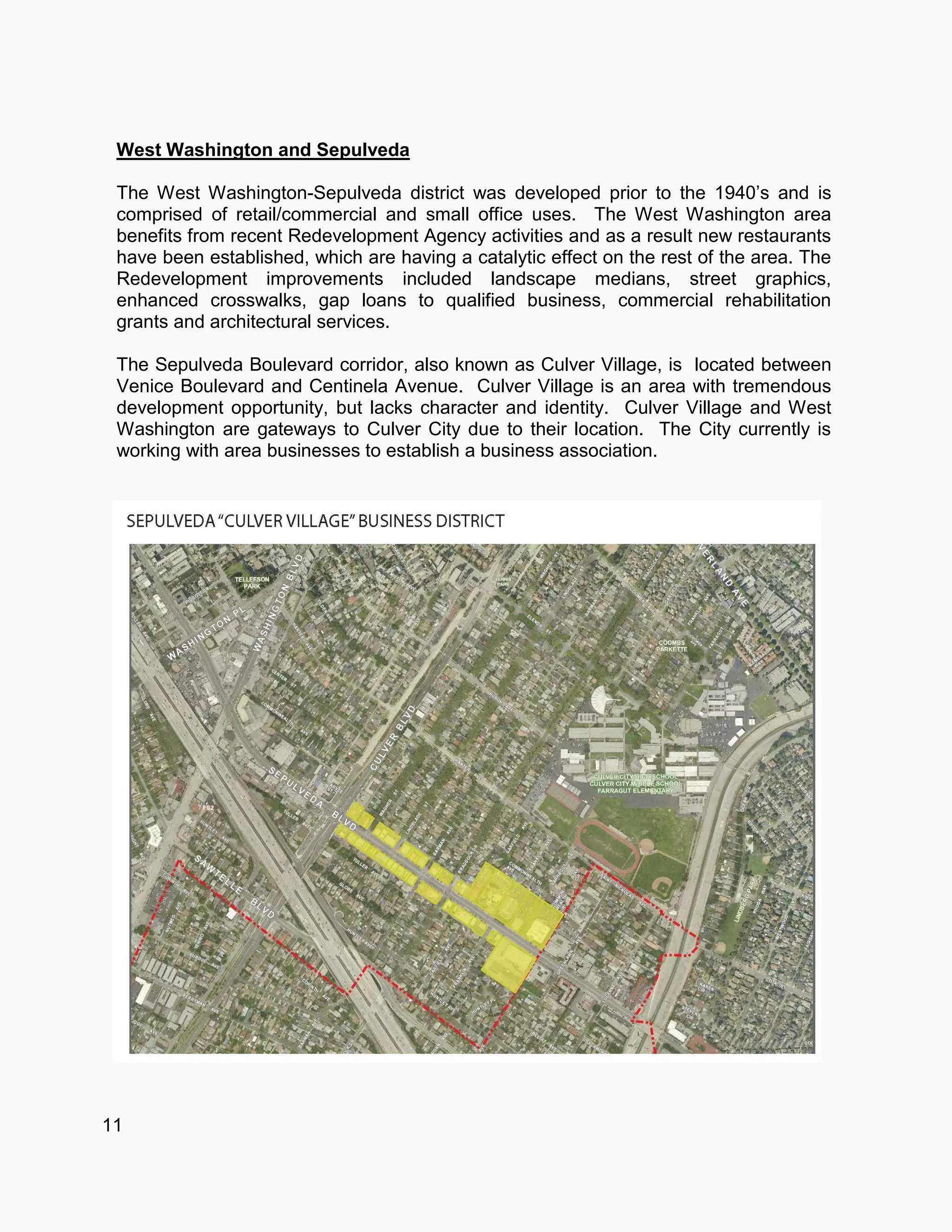 11
West Washington and Sepulveda
The West Washington-Sepulveda district was developed prior to the 1940’s and is
comprised of retail/commercial and small office uses. The West Washington area
benefits from recent Redevelopment Agency activities and as a result new restaurants
have been established, which are having a catalytic effect on the rest of the area. The
Redevelopment improvements included landscape medians, street graphics,
enhanced crosswalks, gap loans to qualified business, commercial rehabilitation
grants and architectural services.
The Sepulveda Boulevard corridor, also known as Culver Village, is located between
Venice Boulevard and Centinela Avenue. Culver Village is an area with tremendous
development opportunity, but lacks character and identity. Culver Village and West
Washington are gateways to Culver City due to their location. The City currently is
working with area businesses to establish a business association.
 