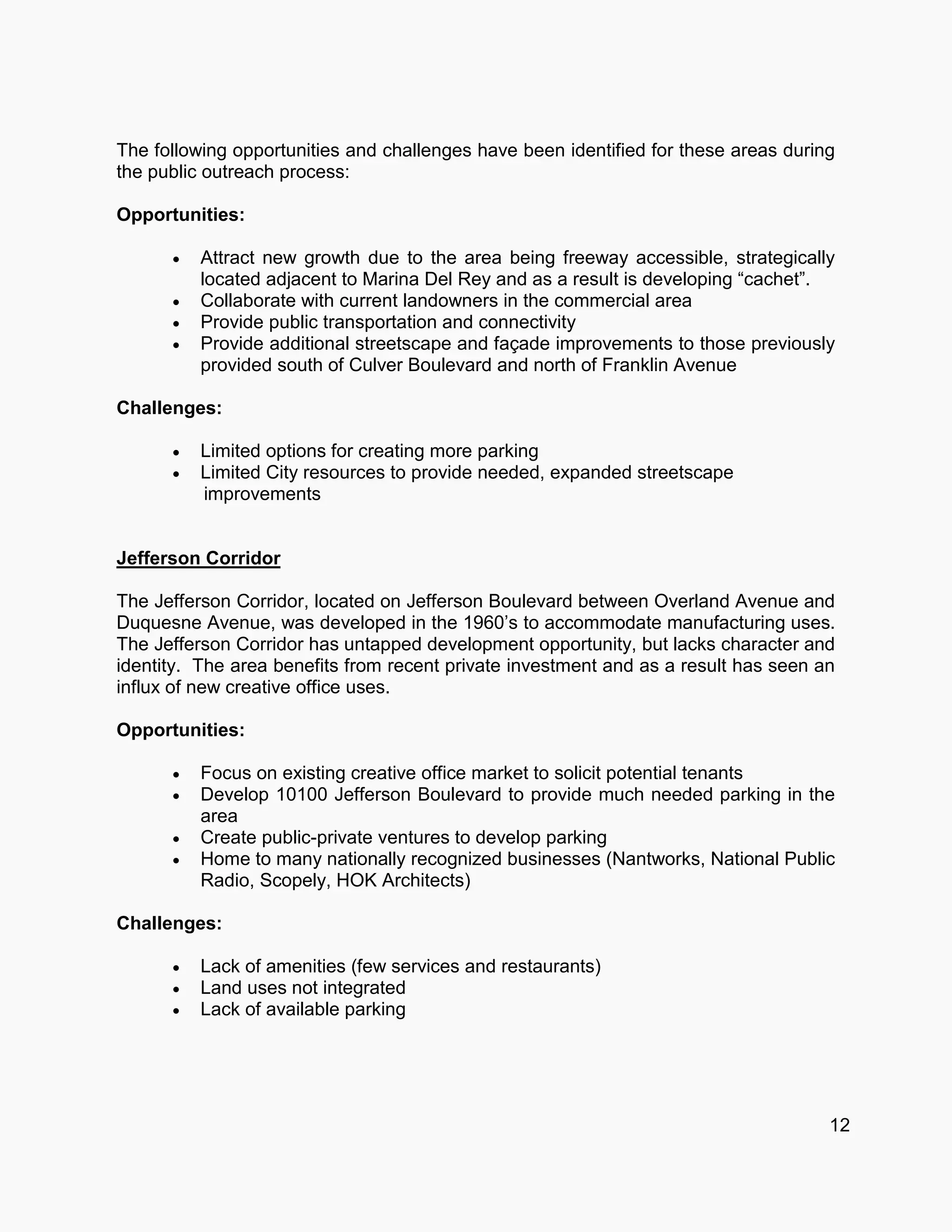 The following opportunities and challenges have been identified for these areas during
the public outreach process:
Opportunities:
 Attract new growth due to the area being freeway accessible, strategically
located adjacent to Marina Del Rey and as a result is developing “cachet”.
 Collaborate with current landowners in the commercial area
 Provide public transportation and connectivity
 Provide additional streetscape and façade improvements to those previously
provided south of Culver Boulevard and north of Franklin Avenue
Challenges:
 Limited options for creating more parking
 Limited City resources to provide needed, expanded streetscape
improvements
Jefferson Corridor
The Jefferson Corridor, located on Jefferson Boulevard between Overland Avenue and
Duquesne Avenue, was developed in the 1960’s to accommodate manufacturing uses.
The Jefferson Corridor has untapped development opportunity, but lacks character and
identity. The area benefits from recent private investment and as a result has seen an
influx of new creative office uses.
Opportunities:
 Focus on existing creative office market to solicit potential tenants
 Develop 10100 Jefferson Boulevard to provide much needed parking in the
area
 Create public-private ventures to develop parking
 Home to many nationally recognized businesses (Nantworks, National Public
Radio, Scopely, HOK Architects)
Challenges:
 Lack of amenities (few services and restaurants)
 Land uses not integrated
 Lack of available parking
12
 