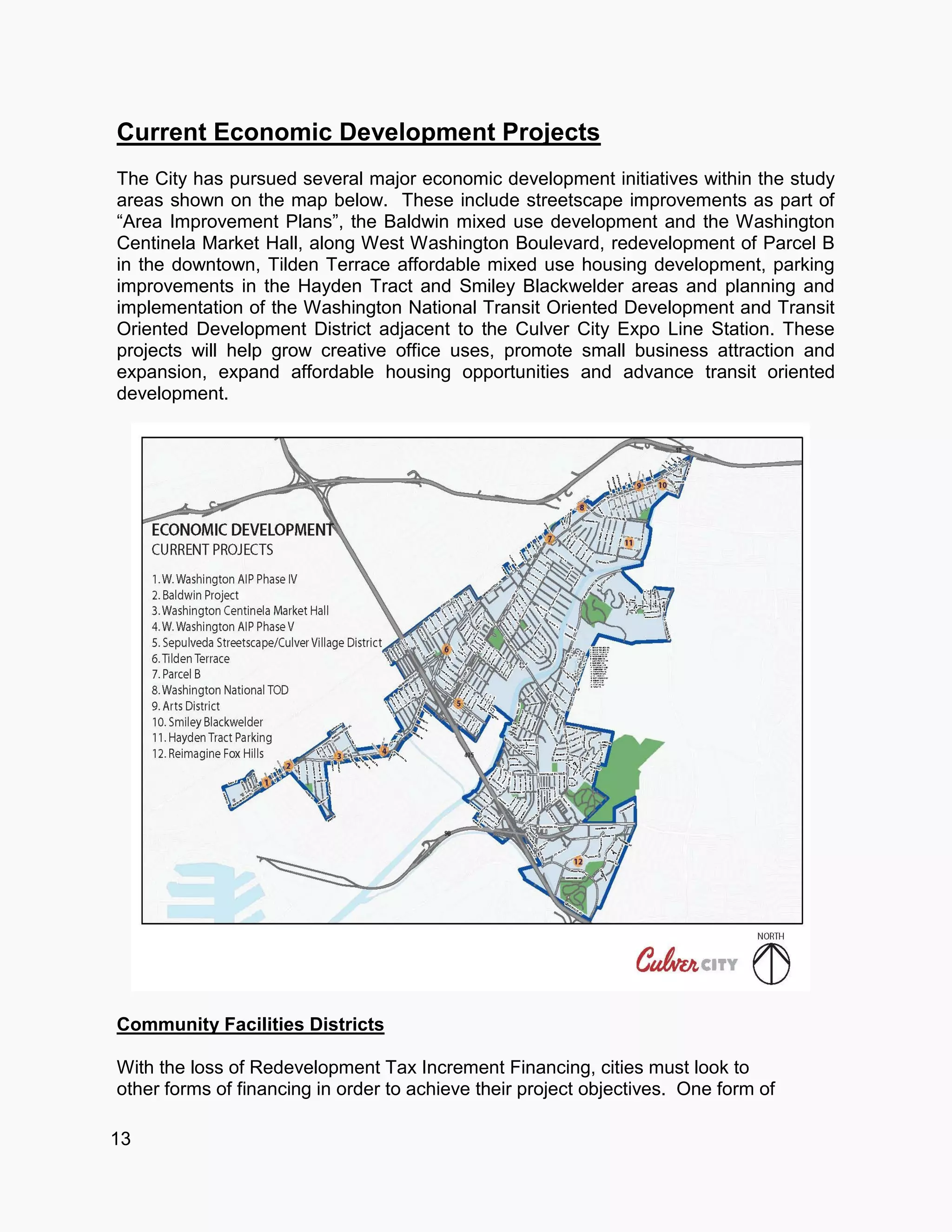13
Current Economic Development Projects
The City has pursued several major economic development initiatives within the study
areas shown on the map below. These include streetscape improvements as part of
“Area Improvement Plans”, the Baldwin mixed use development and the Washington
Centinela Market Hall, along West Washington Boulevard, redevelopment of Parcel B
in the downtown, Tilden Terrace affordable mixed use housing development, parking
improvements in the Hayden Tract and Smiley Blackwelder areas and planning and
implementation of the Washington National Transit Oriented Development and Transit
Oriented Development District adjacent to the Culver City Expo Line Station. These
projects will help grow creative office uses, promote small business attraction and
expansion, expand affordable housing opportunities and advance transit oriented
development.
Community Facilities Districts
With the loss of Redevelopment Tax Increment Financing, cities must look to
other forms of financing in order to achieve their project objectives. One form of
 