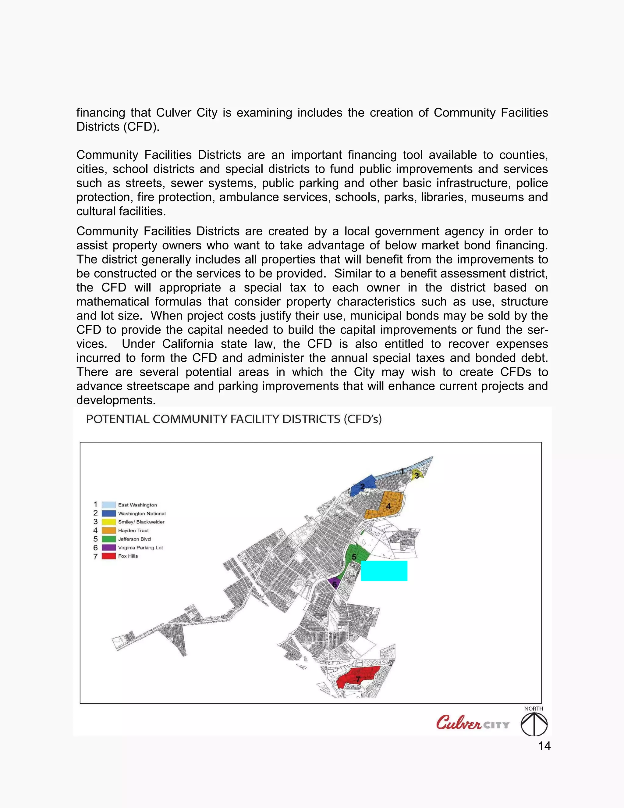 financing that Culver City is examining includes the creation of Community Facilities
Districts (CFD).
Community Facilities Districts are an important financing tool available to counties,
cities, school districts and special districts to fund public improvements and services
such as streets, sewer systems, public parking and other basic infrastructure, police
protection, fire protection, ambulance services, schools, parks, libraries, museums and
cultural facilities.
Community Facilities Districts are created by a local government agency in order to
assist property owners who want to take advantage of below market bond financing.
The district generally includes all properties that will benefit from the improvements to
be constructed or the services to be provided. Similar to a benefit assessment district,
the CFD will appropriate a special tax to each owner in the district based on
mathematical formulas that consider property characteristics such as use, structure
and lot size. When project costs justify their use, municipal bonds may be sold by the
CFD to provide the capital needed to build the capital improvements or fund the ser-
vices. Under California state law, the CFD is also entitled to recover expenses
incurred to form the CFD and administer the annual special taxes and bonded debt.
There are several potential areas in which the City may wish to create CFDs to
advance streetscape and parking improvements that will enhance current projects and
developments.
14
 