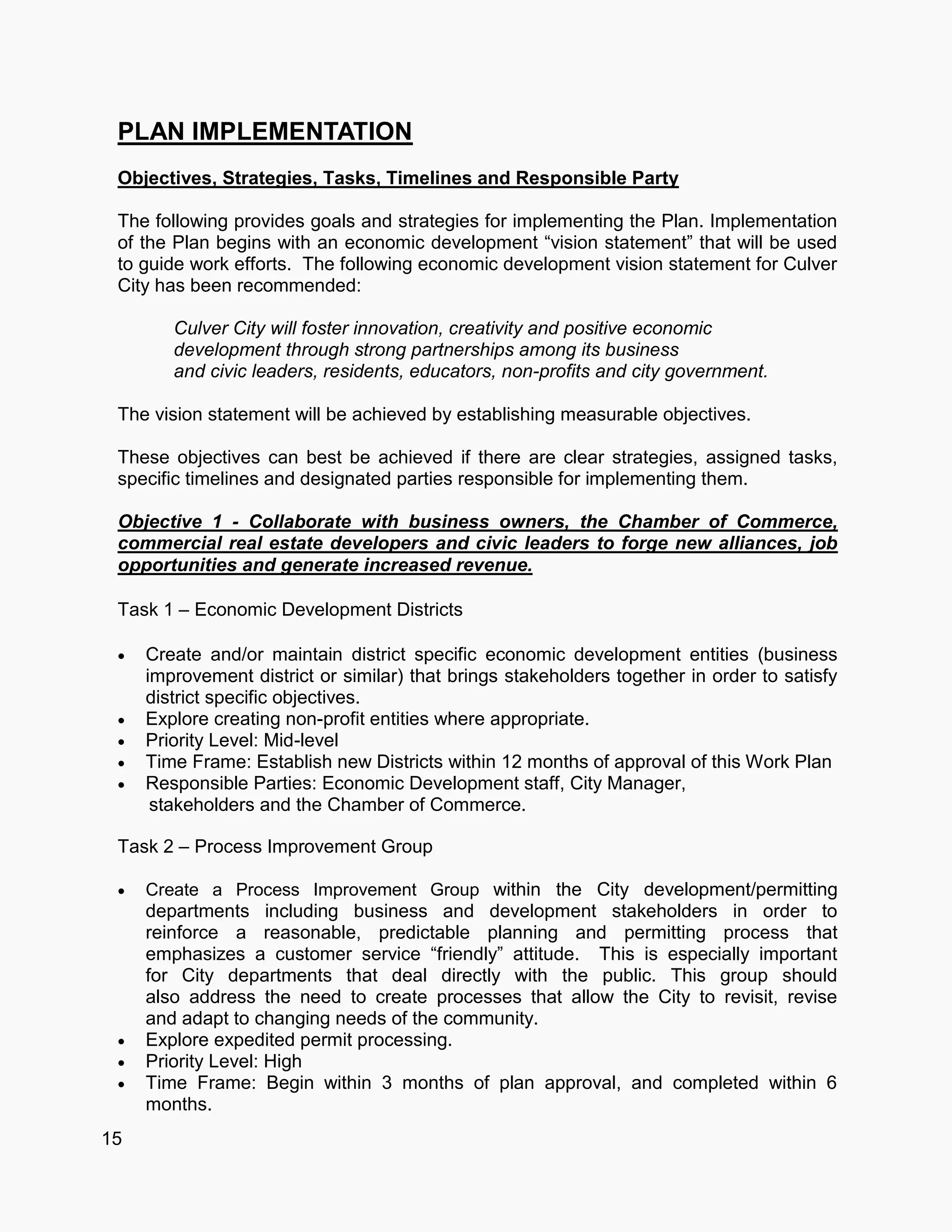 15
PLAN IMPLEMENTATION
Objectives, Strategies, Tasks, Timelines and Responsible Party
The following provides goals and strategies for implementing the Plan. Implementation
of the Plan begins with an economic development “vision statement” that will be used
to guide work efforts. The following economic development vision statement for Culver
City has been recommended:
Culver City will foster innovation, creativity and positive economic
development through strong partnerships among its business
and civic leaders, residents, educators, non-profits and city government.
The vision statement will be achieved by establishing measurable objectives.
These objectives can best be achieved if there are clear strategies, assigned tasks,
specific timelines and designated parties responsible for implementing them.
Objective 1 - Collaborate with business owners, the Chamber of Commerce,
commercial real estate developers and civic leaders to forge new alliances, job
opportunities and generate increased revenue.
Task 1 – Economic Development Districts
 Create and/or maintain district specific economic development entities (business
improvement district or similar) that brings stakeholders together in order to satisfy
district specific objectives.
 Explore creating non-profit entities where appropriate.
 Priority Level: Mid-level
 Time Frame: Establish new Districts within 12 months of approval of this Work Plan
 Responsible Parties: Economic Development staff, City Manager,
stakeholders and the Chamber of Commerce.
Task 2 – Process Improvement Group
 Create a Process Improvement Group within the City development/permitting
departments including business and development stakeholders in order to
reinforce a reasonable, predictable planning and permitting process that
emphasizes a customer service “friendly” attitude. This is especially important
for City departments that deal directly with the public. This group should
also address the need to create processes that allow the City to revisit, revise
and adapt to changing needs of the community.
 Explore expedited permit processing.
 Priority Level: High
 Time Frame: Begin within 3 months of plan approval, and completed within 6
months.
 