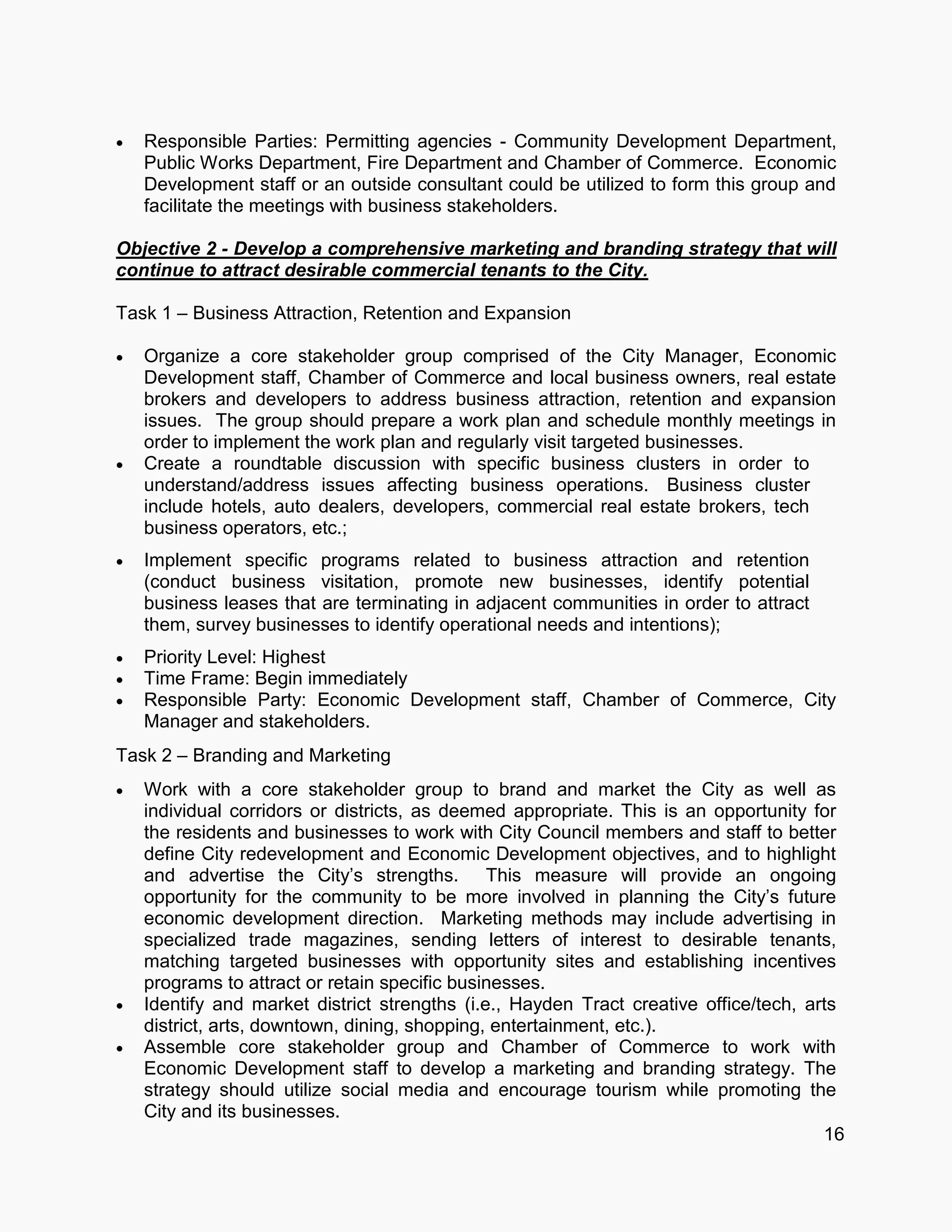  Responsible Parties: Permitting agencies - Community Development Department,
Public Works Department, Fire Department and Chamber of Commerce. Economic
Development staff or an outside consultant could be utilized to form this group and
facilitate the meetings with business stakeholders.
Objective 2 - Develop a comprehensive marketing and branding strategy that will
continue to attract desirable commercial tenants to the City.
Task 1 – Business Attraction, Retention and Expansion
 Organize a core stakeholder group comprised of the City Manager, Economic
Development staff, Chamber of Commerce and local business owners, real estate
brokers and developers to address business attraction, retention and expansion
issues. The group should prepare a work plan and schedule monthly meetings in
order to implement the work plan and regularly visit targeted businesses.
 Create a roundtable discussion with specific business clusters in order to
understand/address issues affecting business operations. Business cluster
include hotels, auto dealers, developers, commercial real estate brokers, tech
business operators, etc.;
 Implement specific programs related to business attraction and retention
(conduct business visitation, promote new businesses, identify potential
business leases that are terminating in adjacent communities in order to attract
them, survey businesses to identify operational needs and intentions);
 Priority Level: Highest
 Time Frame: Begin immediately
 Responsible Party: Economic Development staff, Chamber of Commerce, City
Manager and stakeholders.
Task 2 – Branding and Marketing
 Work with a core stakeholder group to brand and market the City as well as
individual corridors or districts, as deemed appropriate. This is an opportunity for
the residents and businesses to work with City Council members and staff to better
define City redevelopment and Economic Development objectives, and to highlight
and advertise the City’s strengths. This measure will provide an ongoing
opportunity for the community to be more involved in planning the City’s future
economic development direction. Marketing methods may include advertising in
specialized trade magazines, sending letters of interest to desirable tenants,
matching targeted businesses with opportunity sites and establishing incentives
programs to attract or retain specific businesses.
 Identify and market district strengths (i.e., Hayden Tract creative office/tech, arts
district, arts, downtown, dining, shopping, entertainment, etc.).
 Assemble core stakeholder group and Chamber of Commerce to work with
Economic Development staff to develop a marketing and branding strategy. The
strategy should utilize social media and encourage tourism while promoting the
City and its businesses.
16
 