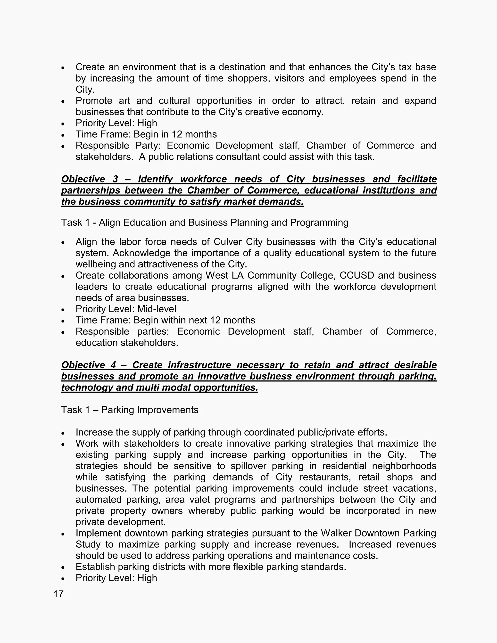 17
 Create an environment that is a destination and that enhances the City’s tax base
by increasing the amount of time shoppers, visitors and employees spend in the
City.
 Promote art and cultural opportunities in order to attract, retain and expand
businesses that contribute to the City’s creative economy.
 Priority Level: High
 Time Frame: Begin in 12 months
 Responsible Party: Economic Development staff, Chamber of Commerce and
stakeholders. A public relations consultant could assist with this task.
Objective 3 – Identify workforce needs of City businesses and facilitate
partnerships between the Chamber of Commerce, educational institutions and
the business community to satisfy market demands.
Task 1 - Align Education and Business Planning and Programming
 Align the labor force needs of Culver City businesses with the City’s educational
system. Acknowledge the importance of a quality educational system to the future
wellbeing and attractiveness of the City.
 Create collaborations among West LA Community College, CCUSD and business
leaders to create educational programs aligned with the workforce development
needs of area businesses.
 Priority Level: Mid-level
 Time Frame: Begin within next 12 months
 Responsible parties: Economic Development staff, Chamber of Commerce,
education stakeholders.
Objective 4 – Create infrastructure necessary to retain and attract desirable
businesses and promote an innovative business environment through parking,
technology and multi modal opportunities.
Task 1 – Parking Improvements
 Increase the supply of parking through coordinated public/private efforts.
 Work with stakeholders to create innovative parking strategies that maximize the
existing parking supply and increase parking opportunities in the City. The
strategies should be sensitive to spillover parking in residential neighborhoods
while satisfying the parking demands of City restaurants, retail shops and
businesses. The potential parking improvements could include street vacations,
automated parking, area valet programs and partnerships between the City and
private property owners whereby public parking would be incorporated in new
private development.
 Implement downtown parking strategies pursuant to the Walker Downtown Parking
Study to maximize parking supply and increase revenues. Increased revenues
should be used to address parking operations and maintenance costs.
 Establish parking districts with more flexible parking standards.
 Priority Level: High
 