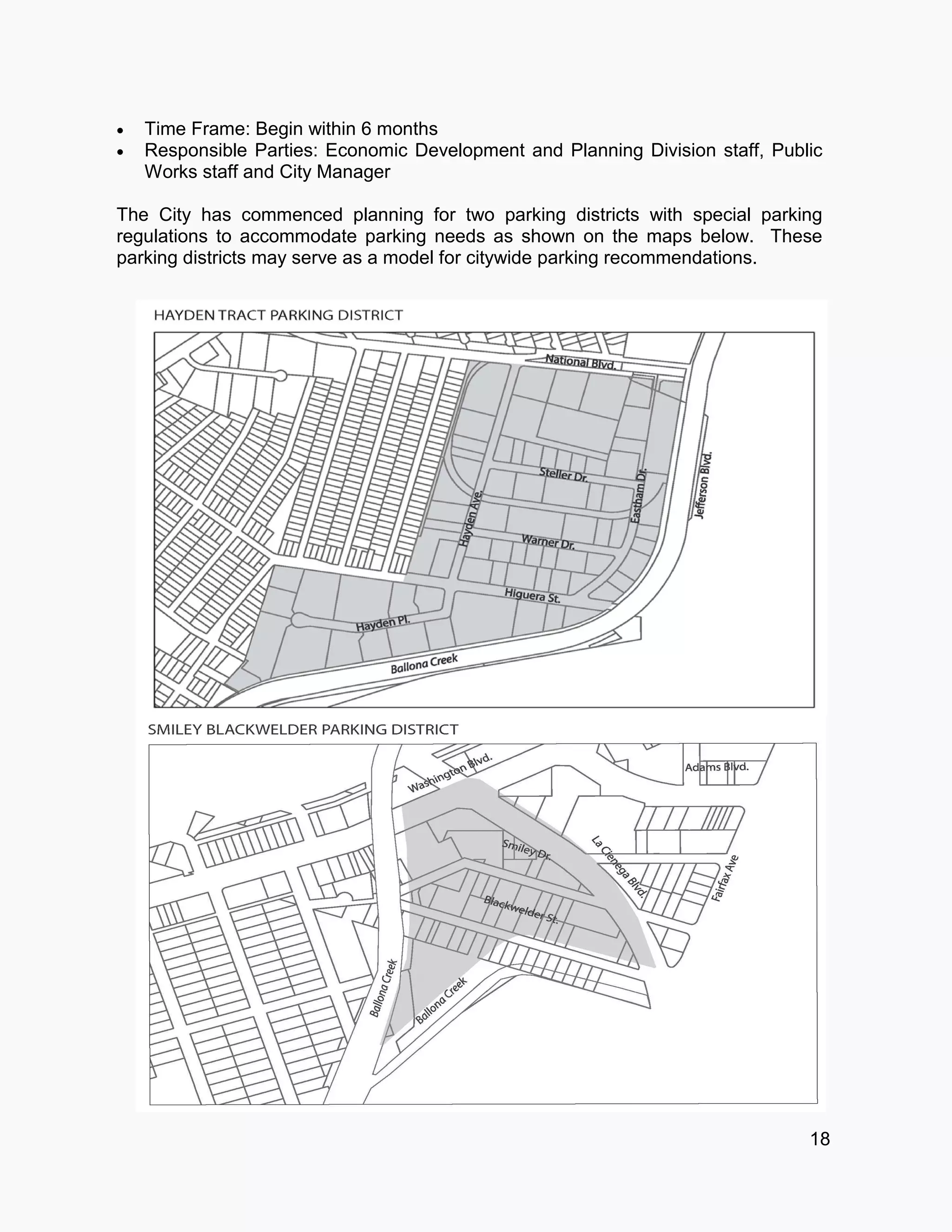  Time Frame: Begin within 6 months
 Responsible Parties: Economic Development and Planning Division staff, Public
Works staff and City Manager
The City has commenced planning for two parking districts with special parking
regulations to accommodate parking needs as shown on the maps below. These
parking districts may serve as a model for citywide parking recommendations.
18
 