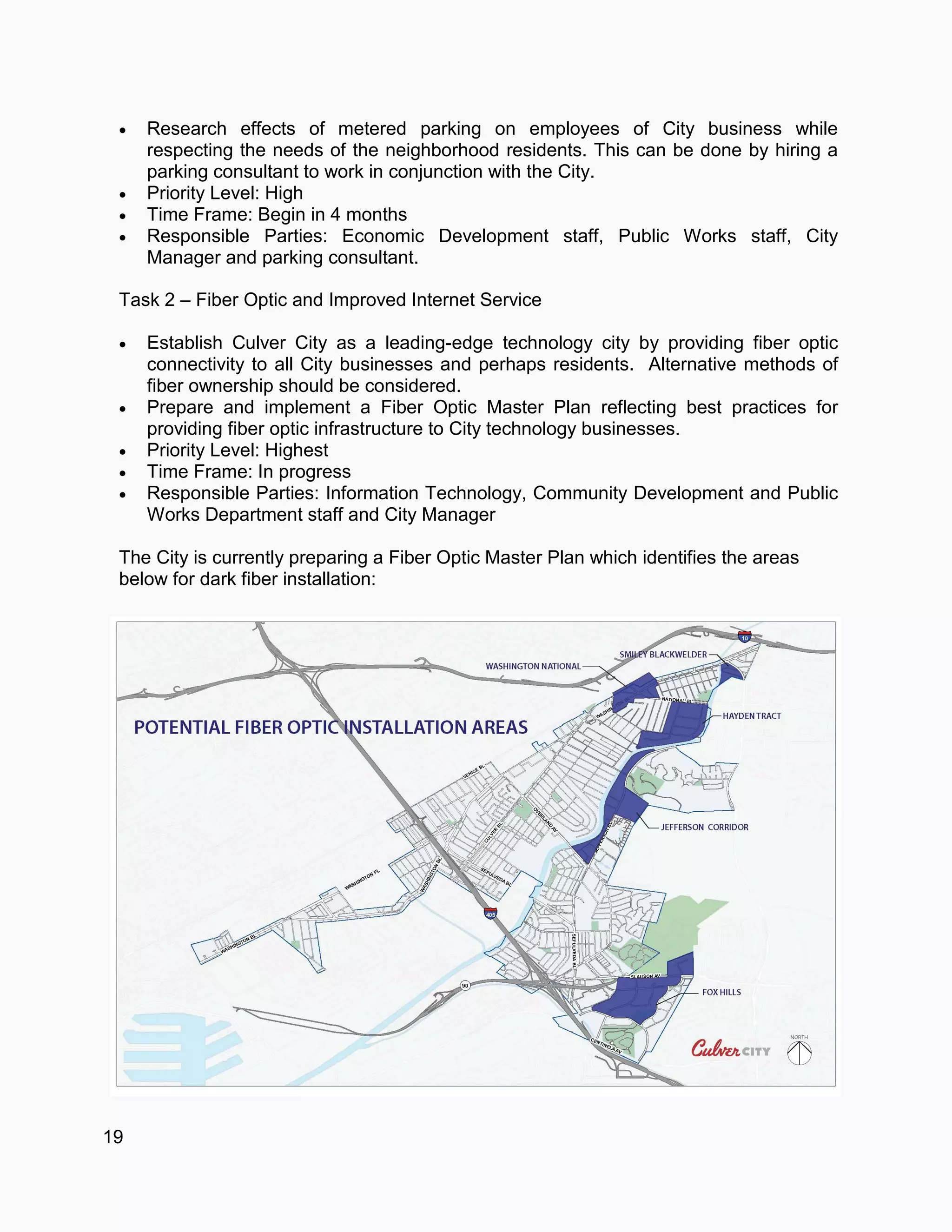 19
 Research effects of metered parking on employees of City business while
respecting the needs of the neighborhood residents. This can be done by hiring a
parking consultant to work in conjunction with the City.
 Priority Level: High
 Time Frame: Begin in 4 months
 Responsible Parties: Economic Development staff, Public Works staff, City
Manager and parking consultant.
Task 2 – Fiber Optic and Improved Internet Service
 Establish Culver City as a leading-edge technology city by providing fiber optic
connectivity to all City businesses and perhaps residents. Alternative methods of
fiber ownership should be considered.
 Prepare and implement a Fiber Optic Master Plan reflecting best practices for
providing fiber optic infrastructure to City technology businesses.
 Priority Level: Highest
 Time Frame: In progress
 Responsible Parties: Information Technology, Community Development and Public
Works Department staff and City Manager
The City is currently preparing a Fiber Optic Master Plan which identifies the areas
below for dark fiber installation:
 