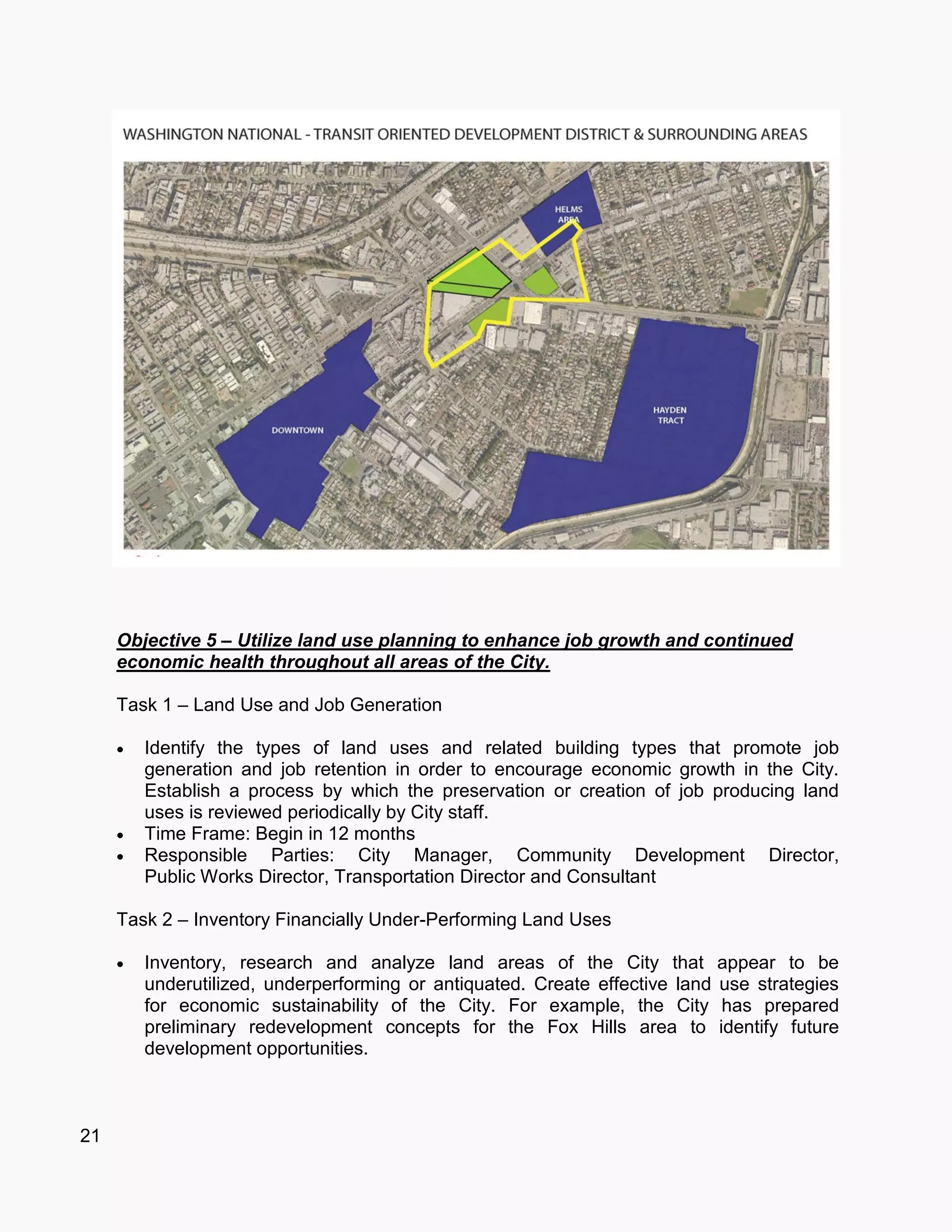 21
Objective 5 – Utilize land use planning to enhance job growth and continued
economic health throughout all areas of the City.
Task 1 – Land Use and Job Generation
 Identify the types of land uses and related building types that promote job
generation and job retention in order to encourage economic growth in the City.
Establish a process by which the preservation or creation of job producing land
uses is reviewed periodically by City staff.
 Time Frame: Begin in 12 months
 Responsible Parties: City Manager, Community Development Director,
Public Works Director, Transportation Director and Consultant
Task 2 – Inventory Financially Under-Performing Land Uses
 Inventory, research and analyze land areas of the City that appear to be
underutilized, underperforming or antiquated. Create effective land use strategies
for economic sustainability of the City. For example, the City has prepared
preliminary redevelopment concepts for the Fox Hills area to identify future
development opportunities.
 