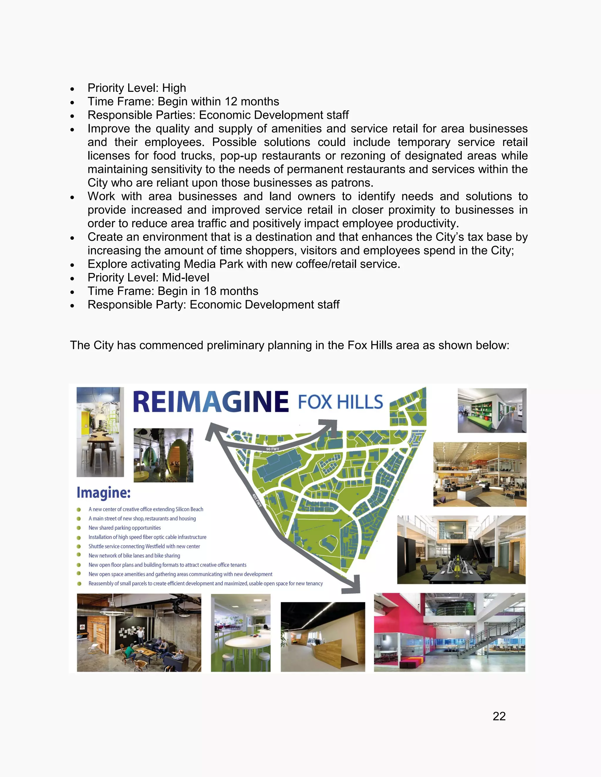  Priority Level: High
 Time Frame: Begin within 12 months
 Responsible Parties: Economic Development staff
 Improve the quality and supply of amenities and service retail for area businesses
and their employees. Possible solutions could include temporary service retail
licenses for food trucks, pop-up restaurants or rezoning of designated areas while
maintaining sensitivity to the needs of permanent restaurants and services within the
City who are reliant upon those businesses as patrons.
 Work with area businesses and land owners to identify needs and solutions to
provide increased and improved service retail in closer proximity to businesses in
order to reduce area traffic and positively impact employee productivity.
 Create an environment that is a destination and that enhances the City’s tax base by
increasing the amount of time shoppers, visitors and employees spend in the City;
 Explore activating Media Park with new coffee/retail service.
 Priority Level: Mid-level
 Time Frame: Begin in 18 months
 Responsible Party: Economic Development staff
The City has commenced preliminary planning in the Fox Hills area as shown below:
22
 