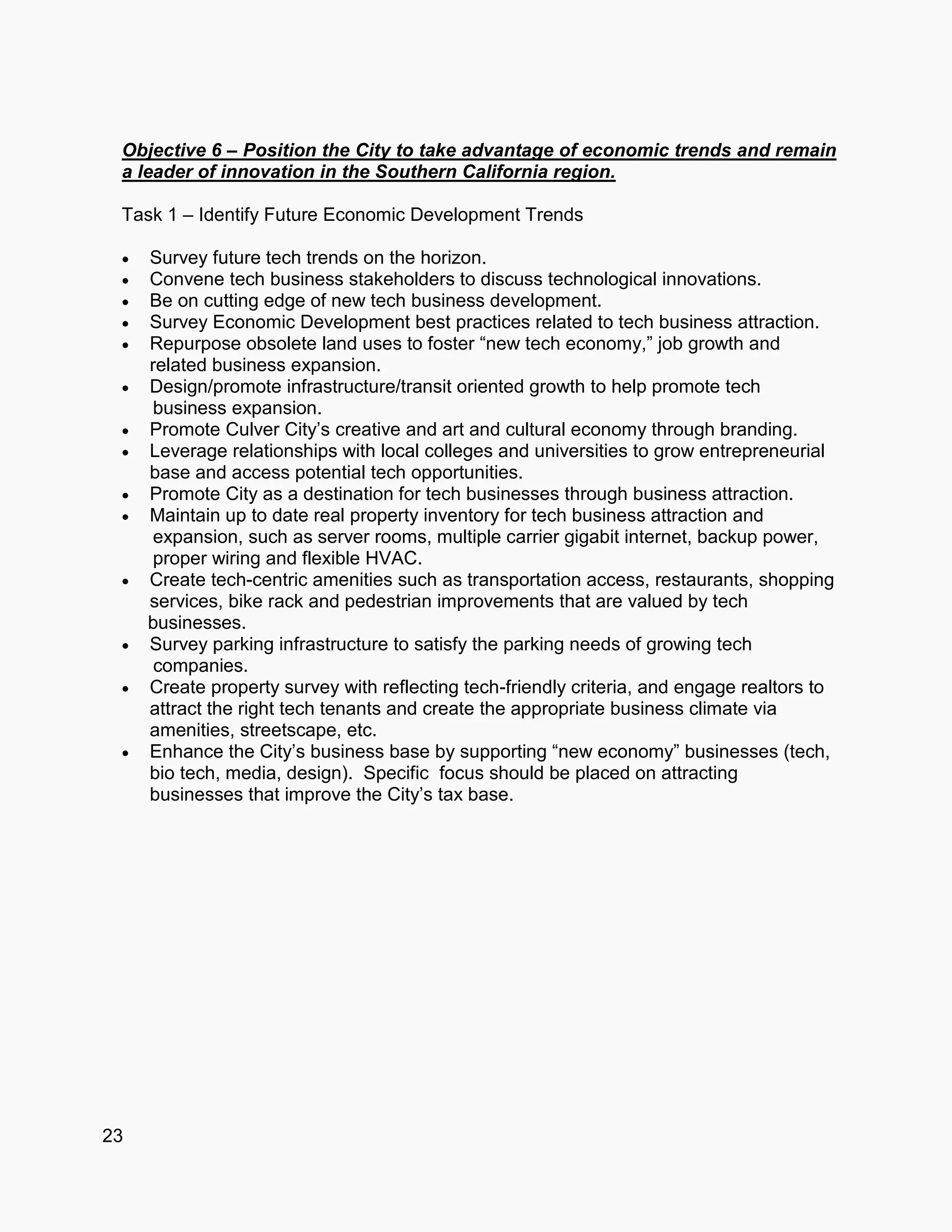 23
Objective 6 – Position the City to take advantage of economic trends and remain
a leader of innovation in the Southern California region.
Task 1 – Identify Future Economic Development Trends
 Survey future tech trends on the horizon.
 Convene tech business stakeholders to discuss technological innovations.
 Be on cutting edge of new tech business development.
 Survey Economic Development best practices related to tech business attraction.
 Repurpose obsolete land uses to foster “new tech economy,” job growth and
related business expansion.
 Design/promote infrastructure/transit oriented growth to help promote tech
business expansion.
 Promote Culver City’s creative and art and cultural economy through branding.
 Leverage relationships with local colleges and universities to grow entrepreneurial
base and access potential tech opportunities.
 Promote City as a destination for tech businesses through business attraction.
 Maintain up to date real property inventory for tech business attraction and
expansion, such as server rooms, multiple carrier gigabit internet, backup power,
proper wiring and flexible HVAC.
 Create tech-centric amenities such as transportation access, restaurants, shopping
services, bike rack and pedestrian improvements that are valued by tech
businesses.
 Survey parking infrastructure to satisfy the parking needs of growing tech
companies.
 Create property survey with reflecting tech-friendly criteria, and engage realtors to
attract the right tech tenants and create the appropriate business climate via
amenities, streetscape, etc.
 Enhance the City’s business base by supporting “new economy” businesses (tech,
bio tech, media, design). Specific focus should be placed on attracting
businesses that improve the City’s tax base.
 