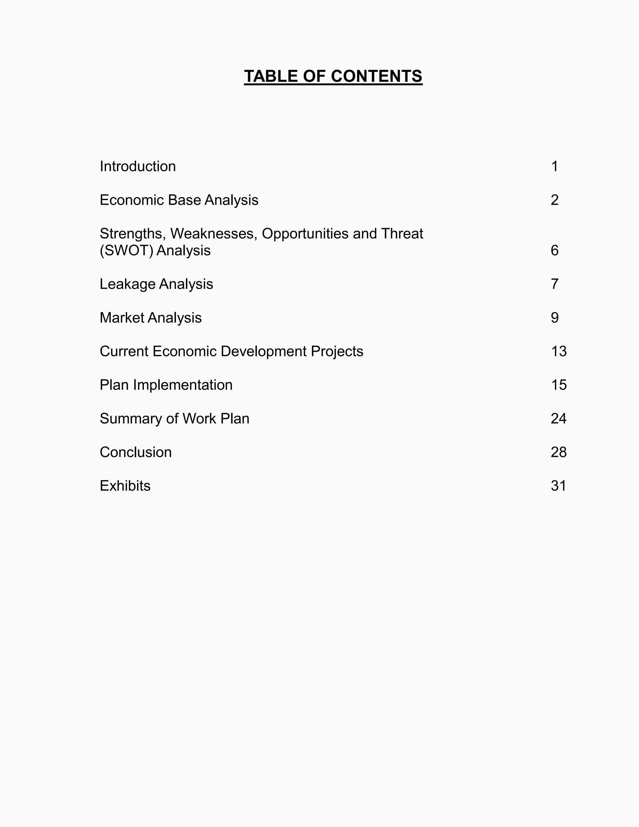 TABLE OF CONTENTS
Introduction 1
Economic Base Analysis 2
Strengths, Weaknesses, Opportunities and Threat
(SWOT) Analysis 6
Leakage Analysis 7
Market Analysis 9
Current Economic Development Projects 13
Plan Implementation 15
Summary of Work Plan 24
Conclusion 28
Exhibits 31
 