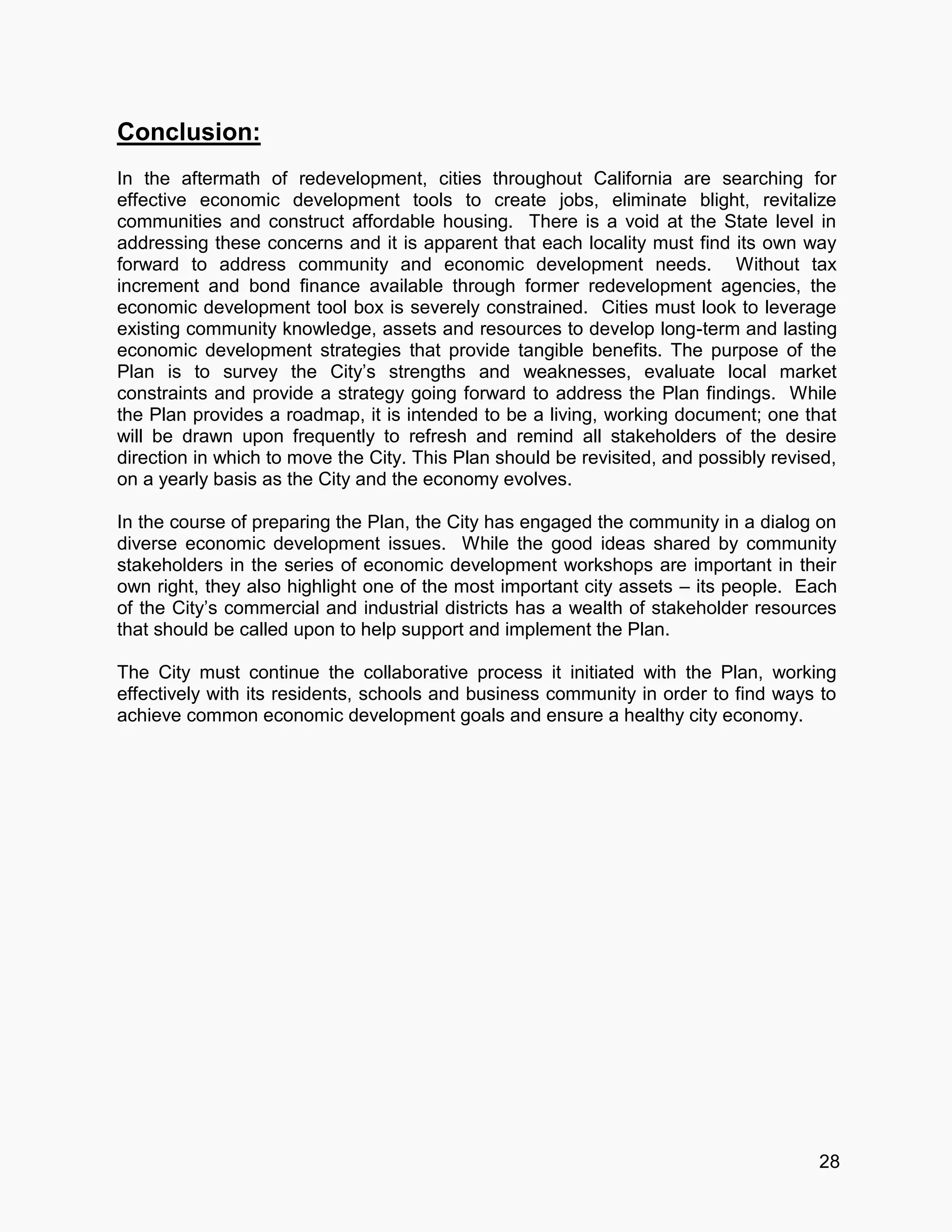 28
Conclusion:
In the aftermath of redevelopment, cities throughout California are searching for
effective economic development tools to create jobs, eliminate blight, revitalize
communities and construct affordable housing. There is a void at the State level in
addressing these concerns and it is apparent that each locality must find its own way
forward to address community and economic development needs. Without tax
increment and bond finance available through former redevelopment agencies, the
economic development tool box is severely constrained. Cities must look to leverage
existing community knowledge, assets and resources to develop long-term and lasting
economic development strategies that provide tangible benefits. The purpose of the
Plan is to survey the City’s strengths and weaknesses, evaluate local market
constraints and provide a strategy going forward to address the Plan findings. While
the Plan provides a roadmap, it is intended to be a living, working document; one that
will be drawn upon frequently to refresh and remind all stakeholders of the desire
direction in which to move the City. This Plan should be revisited, and possibly revised,
on a yearly basis as the City and the economy evolves.
In the course of preparing the Plan, the City has engaged the community in a dialog on
diverse economic development issues. While the good ideas shared by community
stakeholders in the series of economic development workshops are important in their
own right, they also highlight one of the most important city assets – its people. Each
of the City’s commercial and industrial districts has a wealth of stakeholder resources
that should be called upon to help support and implement the Plan.
The City must continue the collaborative process it initiated with the Plan, working
effectively with its residents, schools and business community in order to find ways to
achieve common economic development goals and ensure a healthy city economy.
 