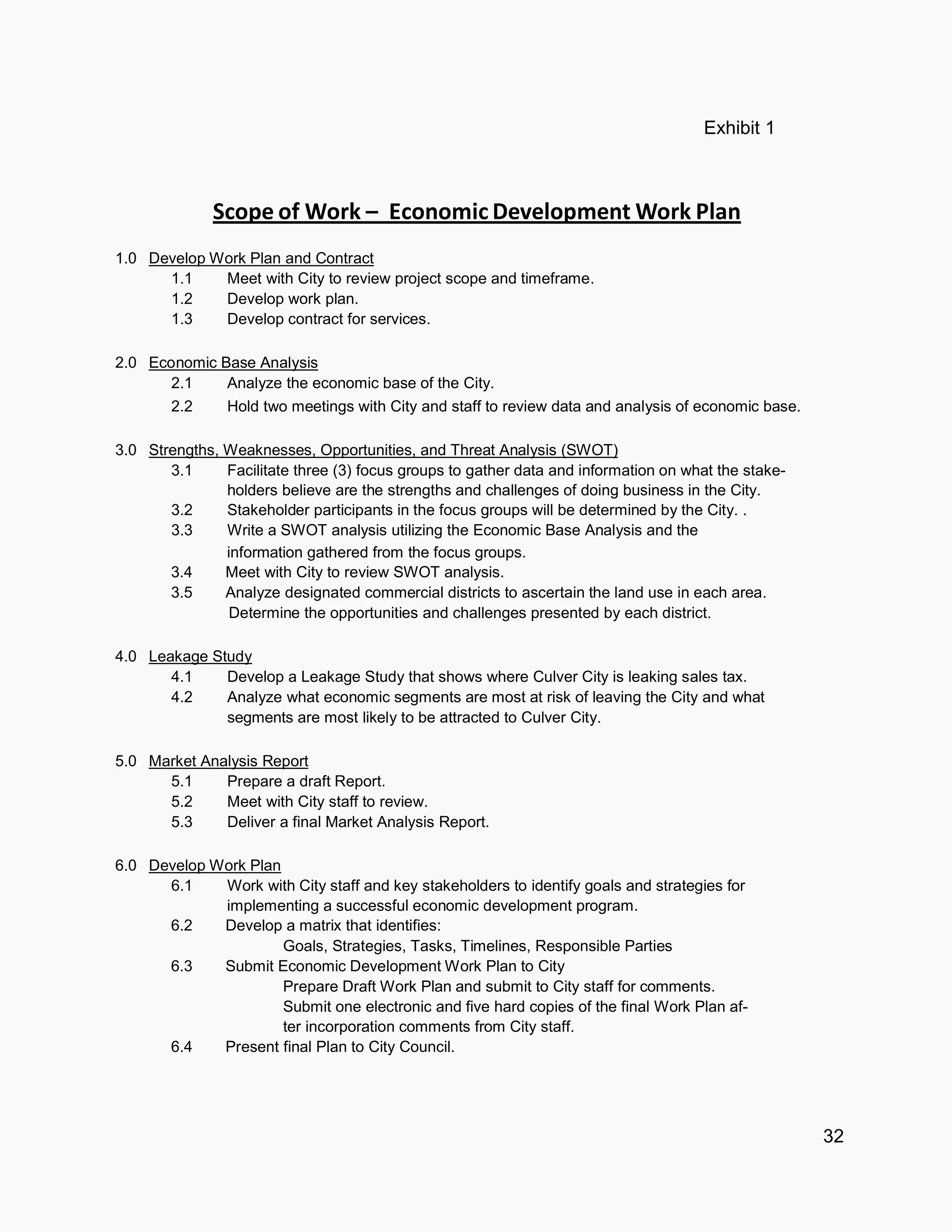 32
Exhibit 1
Scope of Work – Economic Work Plan
1.0 Develop Work Plan and Contract
1.1 Meet with City to review project scope and timeframe.
1.2 Develop work plan.
1.3 Develop contract for services.
2.0 Economic Base Analysis
2.1 Analyze the economic base of the City.
2.2 Hold two meetings with City and staff to review data and analysis of economic base.
3.0 Strengths, Weaknesses, Opportunities, and Threat Analysis (SWOT)
3.1 Facilitate three (3) focus groups to gather data and information on what the stake-
holders believe are the strengths and challenges of doing business in the City.
3.2 Stakeholder participants in the focus groups will be determined by the City. .
3.3 Write a SWOT analysis utilizing the Economic Base Analysis and the
information gathered from the focus groups.
3.4 Meet with City to review SWOT analysis.
3.5 Analyze designated commercial districts to ascertain the land use in each area.
Determine the opportunities and challenges presented by each district.
4.0 Leakage Study
4.1 Develop a Leakage Study that shows where Culver City is leaking sales tax.
4.2 Analyze what economic segments are most at risk of leaving the City and what
segments are most likely to be attracted to Culver City.
5.0 Market Analysis Report
5.1 Prepare a draft Report.
5.2 Meet with City staff to review.
5.3 Deliver a final Market Analysis Report.
6.0 Develop Work Plan
6.1 Work with City staff and key stakeholders to identify goals and strategies for
implementing a successful economic development program.
6.2 Develop a matrix that identifies:
Goals, Strategies, Tasks, Timelines, Responsible Parties
6.3 Submit Economic Development Work Plan to City
Prepare Draft Work Plan and submit to City staff for comments.
Submit one electronic and five hard copies of the final Work Plan af-
ter incorporation comments from City staff.
6.4 Present final Plan to City Council.
 