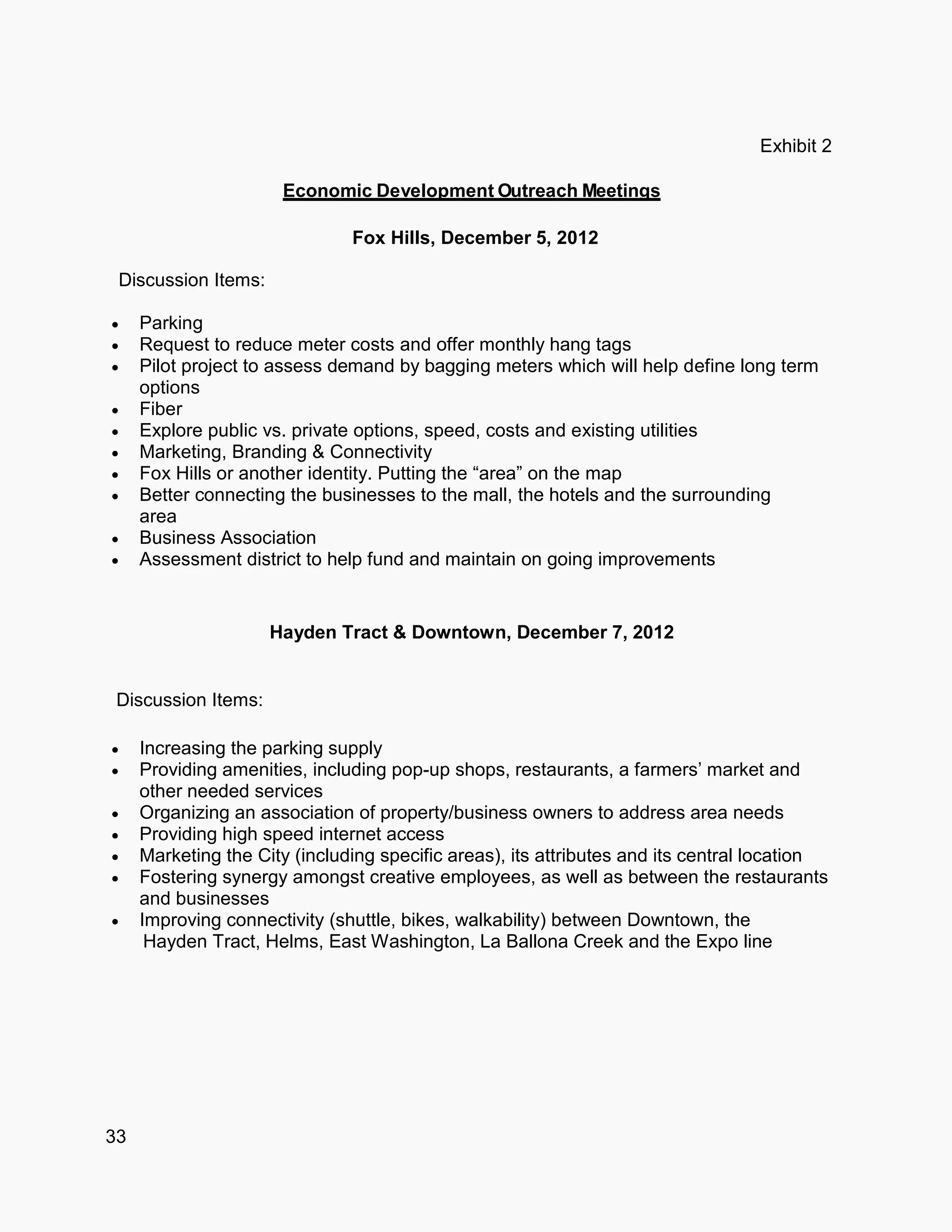 33
Exhibit 2
Economic Development Outreach M
Fox Hills, December 5, 2012
Discussion Items:
 Parking
 Request to reduce meter costs and offer monthly hang tags
 Pilot project to assess demand by bagging meters which will help define long term
options
 Fiber
 Explore public vs. private options, speed, costs and existing utilities
 Marketing, Branding & Connectivity
 Fox Hills or another identity. Putting the “area” on the map
 Better connecting the businesses to the mall, the hotels and the surrounding
area
 Business Association
 Assessment district to help fund and maintain on going improvements
Hayden Tract & Downtown, December 7, 2012
Discussion Items:
 Increasing the parking supply
 Providing amenities, including pop-up shops, restaurants, a farmers’ market and
other needed services
 Organizing an association of property/business owners to address area needs
 Providing high speed internet access
 Marketing the City (including specific areas), its attributes and its central location
 Fostering synergy amongst creative employees, as well as between the restaurants
and businesses
 Improving connectivity (shuttle, bikes, walkability) between Downtown, the
Hayden Tract, Helms, East Washington, La Ballona Creek and the Expo line
 