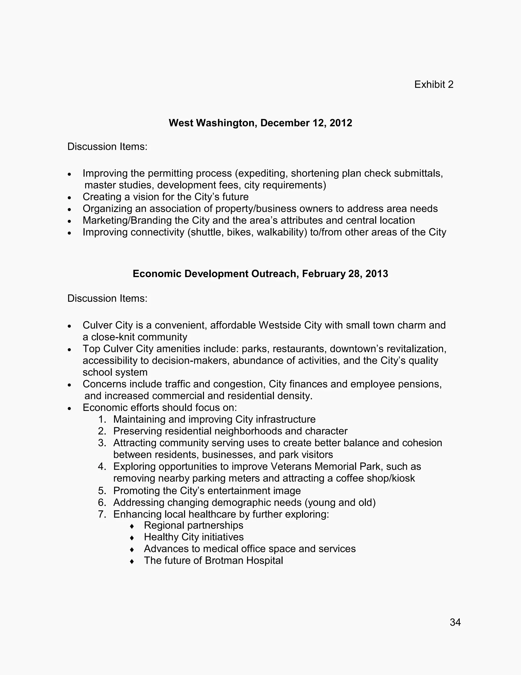 34
Exhibit 2
West Washington, December 12, 2012
Discussion Items:
 Improving the permitting process (expediting, shortening plan check submittals,
master studies, development fees, city requirements)
 Creating a vision for the City’s future
 Organizing an association of property/business owners to address area needs
 Marketing/Branding the City and the area’s attributes and central location
 Improving connectivity (shuttle, bikes, walkability) to/from other areas of the City
Economic Development Outreach, February 28, 2013
Discussion Items:
 Culver City is a convenient, affordable Westside City with small town charm and
a close-knit community
 Top Culver City amenities include: parks, restaurants, downtown’s revitalization,
accessibility to decision-makers, abundance of activities, and the City’s quality
school system
 Concerns include traffic and congestion, City finances and employee pensions,
and increased commercial and residential density.
 Economic efforts should focus on:
1. Maintaining and improving City infrastructure
2. Preserving residential neighborhoods and character
3. Attracting community serving uses to create better balance and cohesion
between residents, businesses, and park visitors
4. Exploring opportunities to improve Veterans Memorial Park, such as
removing nearby parking meters and attracting a coffee shop/kiosk
5. Promoting the City’s entertainment image
6. Addressing changing demographic needs (young and old)
7. Enhancing local healthcare by further exploring:
 Regional partnerships
 Healthy City initiatives
 Advances to medical office space and services
 The future of Brotman Hospital
 
