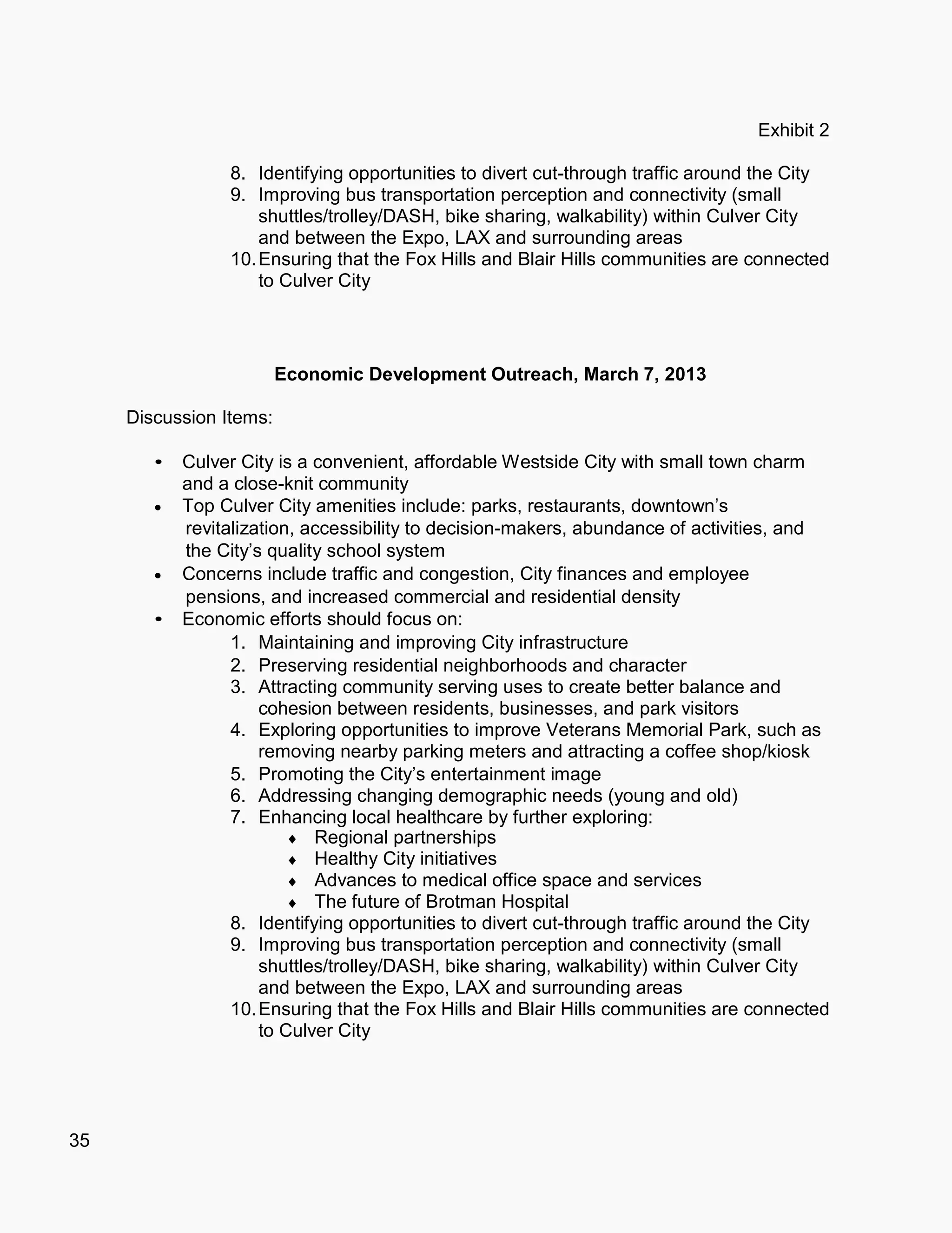 35
Exhibit 2
8. Identifying opportunities to divert cut-through traffic around the City
9. Improving bus transportation perception and connectivity (small
shuttles/trolley/DASH, bike sharing, walkability) within Culver City
and between the Expo, LAX and surrounding areas
10.Ensuring that the Fox Hills and Blair Hills communities are connected
to Culver City
Economic Development Outreach, March 7, 2013
Discussion Items:
Culver City is a convenient, affordable Westside City with small town charm
and a close-knit community
 Top Culver City amenities include: parks, restaurants, downtown’s
revitalization, accessibility to decision-makers, abundance of activities, and
the City’s quality school system
 Concerns include traffic and congestion, City finances and employee
pensions, and increased commercial and residential density
Economic efforts should focus on:
1. Maintaining and improving City infrastructure
2. Preserving residential neighborhoods and character
3. Attracting community serving uses to create better balance and
cohesion between residents, businesses, and park visitors
4. Exploring opportunities to improve Veterans Memorial Park, such as
removing nearby parking meters and attracting a coffee shop/kiosk
5. Promoting the City’s entertainment image
6. Addressing changing demographic needs (young and old)
7. Enhancing local healthcare by further exploring:
 Regional partnerships
 Healthy City initiatives
 Advances to medical office space and services
 The future of Brotman Hospital
8. Identifying opportunities to divert cut-through traffic around the City
9. Improving bus transportation perception and connectivity (small
shuttles/trolley/DASH, bike sharing, walkability) within Culver City
and between the Expo, LAX and surrounding areas
10.Ensuring that the Fox Hills and Blair Hills communities are connected
to Culver City
 