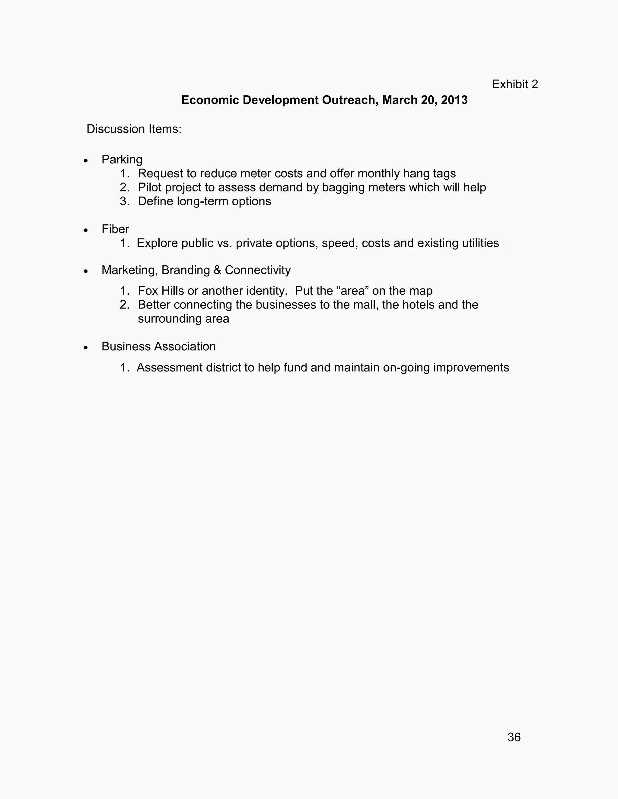 36
Exhibit 2
Economic Development Outreach, March 20, 2013
Discussion Items:
 Parking
1. Request to reduce meter costs and offer monthly hang tags
2. Pilot project to assess demand by bagging meters which will help
3. Define long-term options
 Fiber
1. Explore public vs. private options, speed, costs and existing utilities
 Marketing, Branding & Connectivity
1. Fox Hills or another identity. Put the “area” on the map
2. Better connecting the businesses to the mall, the hotels and the
surrounding area
 Business Association
1. Assessment district to help fund and maintain on-going improvements
 