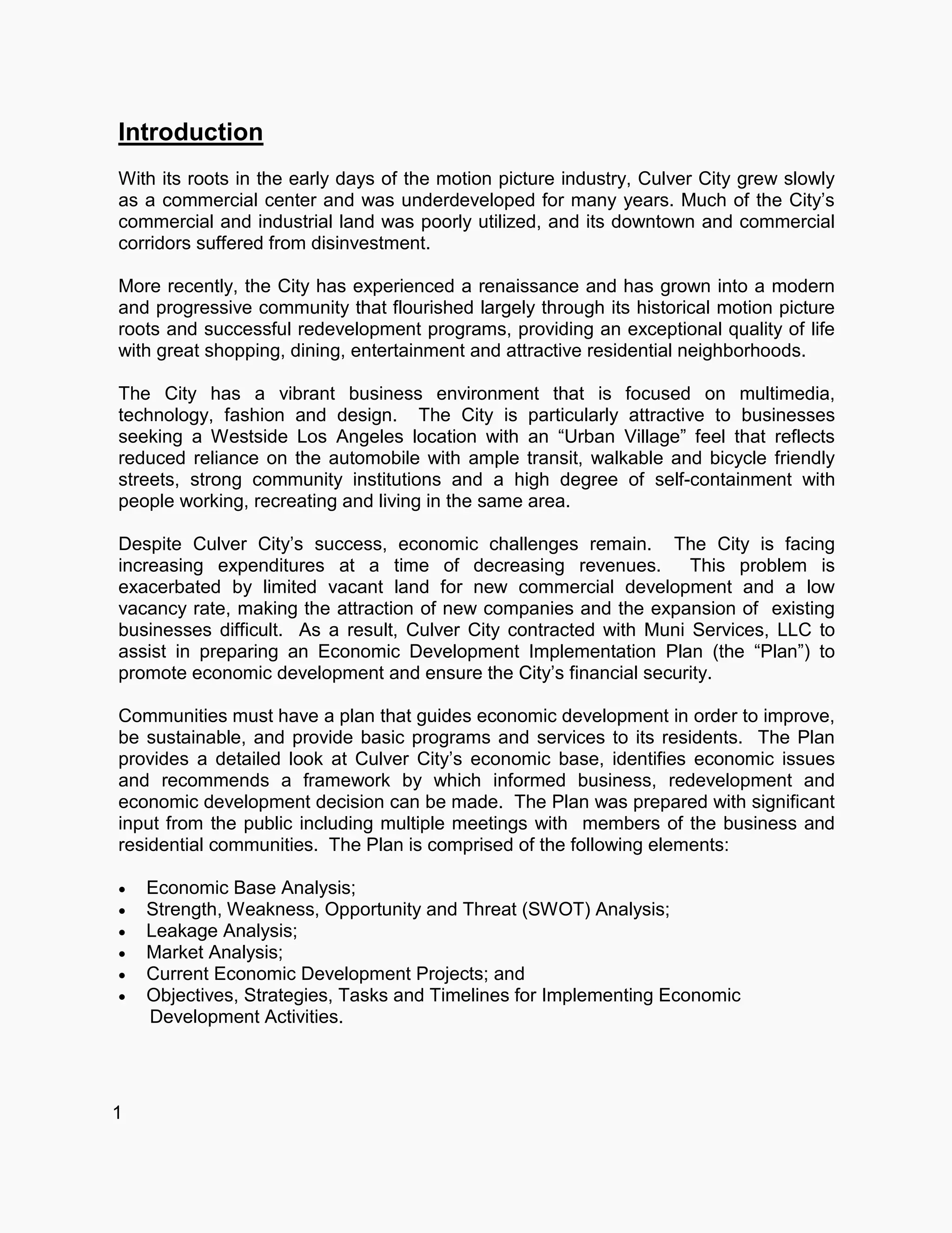Introduction
With its roots in the early days of the motion picture industry, Culver City grew slowly
as a commercial center and was underdeveloped for many years. Much of the City’s
commercial and industrial land was poorly utilized, and its downtown and commercial
corridors suffered from disinvestment.
More recently, the City has experienced a renaissance and has grown into a modern
and progressive community that flourished largely through its historical motion picture
roots and successful redevelopment programs, providing an exceptional quality of life
with great shopping, dining, entertainment and attractive residential neighborhoods.
The City has a vibrant business environment that is focused on multimedia,
technology, fashion and design. The City is particularly attractive to businesses
seeking a Westside Los Angeles location with an “Urban Village” feel that reflects
reduced reliance on the automobile with ample transit, walkable and bicycle friendly
streets, strong community institutions and a high degree of self-containment with
people working, recreating and living in the same area.
Despite Culver City’s success, economic challenges remain. The City is facing
increasing expenditures at a time of decreasing revenues. This problem is
exacerbated by limited vacant land for new commercial development and a low
vacancy rate, making the attraction of new companies and the expansion of existing
businesses difficult. As a result, Culver City contracted with Muni Services, LLC to
assist in preparing an Economic Development Implementation Plan (the “Plan”) to
promote economic development and ensure the City’s financial security.
Communities must have a plan that guides economic development in order to improve,
be sustainable, and provide basic programs and services to its residents. The Plan
provides a detailed look at Culver City’s economic base, identifies economic issues
and recommends a framework by which informed business, redevelopment and
economic development decision can be made. The Plan was prepared with significant
input from the public including multiple meetings with members of the business and
residential communities. The Plan is comprised of the following elements:
 Economic Base Analysis;
 Strength, Weakness, Opportunity and Threat (SWOT) Analysis;
 Leakage Analysis;
 Market Analysis;
 Current Economic Development Projects; and
 Objectives, Strategies, Tasks and Timelines for Implementing Economic
Development Activities.
1
 