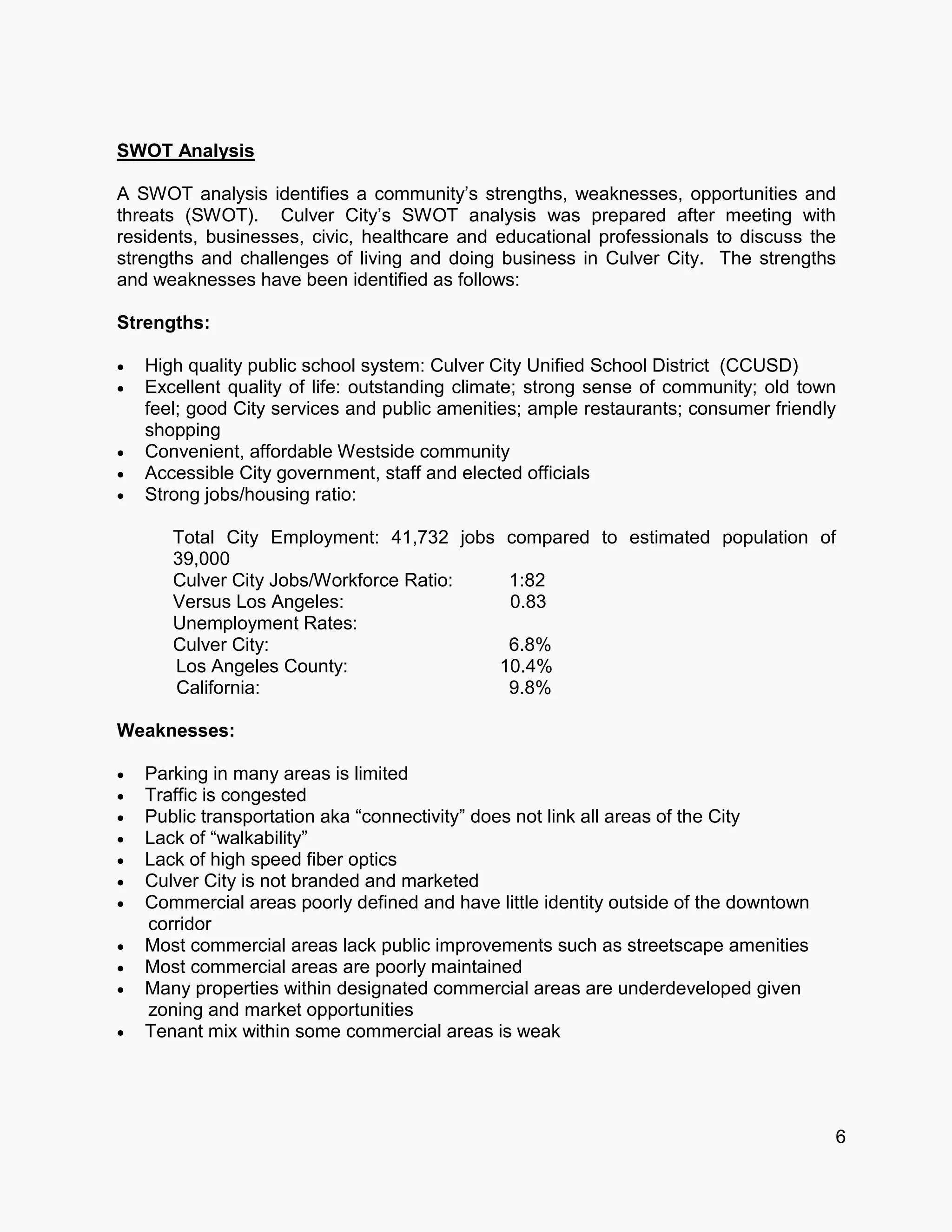SWOT Analysis
A SWOT analysis identifies a community’s strengths, weaknesses, opportunities and
threats (SWOT). Culver City’s SWOT analysis was prepared after meeting with
residents, businesses, civic, healthcare and educational professionals to discuss the
strengths and challenges of living and doing business in Culver City. The strengths
and weaknesses have been identified as follows:
Strengths:
 High quality public school system: Culver City Unified School District (CCUSD)
 Excellent quality of life: outstanding climate; strong sense of community; old town
feel; good City services and public amenities; ample restaurants; consumer friendly
shopping
 Convenient, affordable Westside community
 Accessible City government, staff and elected officials
 Strong jobs/housing ratio:
Total City Employment: 41,732 jobs compared to estimated population of
39,000
Culver City Jobs/Workforce Ratio: 1:82
Versus Los Angeles: 0.83
Unemployment Rates:
Culver City: 6.8%
Los Angeles County: 10.4%
California: 9.8%
Weaknesses:
 Parking in many areas is limited
 Traffic is congested
 Public transportation aka “connectivity” does not link all areas of the City
 Lack of “walkability”
 Lack of high speed fiber optics
 Culver City is not branded and marketed
 Commercial areas poorly defined and have little identity outside of the downtown
corridor
 Most commercial areas lack public improvements such as streetscape amenities
 Most commercial areas are poorly maintained
 Many properties within designated commercial areas are underdeveloped given
zoning and market opportunities
 Tenant mix within some commercial areas is weak
6
 