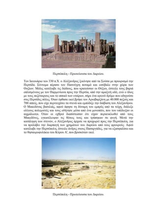 Πεξζέπνιε - Πξσηεύνπζα ηνπ Γαξείνπ.
Σνλ Ηαλνπάξην ηνπ 330 π.Υ. ν Αιέμαλδξνο μεθίλεζε από ηα ΢νύζα κε πξννξηζκό ηελ
Πεξζίδα. ΢ύληνκα πέξαζε ηνλ Παζηηίγξε πνηακό θαη εηζέβαιε ζηελ ρώξα ησλ
Οπμίσλ. Μόιηο θαηέιαβε ηηο δηόδνπο, πνπ θξαηνύζαλ νη Ούμηνη, έζηεηιε ηνπο βαξηά
νπιηζκέλνπο κε ηνλ Παξκελίσλα πξνο ηελ Πεξζία, από ηελ ακαμηηή νδό, ελώ ν ίδηνο
κε ηνπο πεδέηαηξνπο θαη ην ηππηθό ησλ εηαίξσλ, πήξε έλα νξεηλό δξόκν πνπ νδεγνύζε
ζηηο Πεξζίδεο πύιεο. Όηαλ έθζαζε εθεί βξήθε ηνλ Αξηνβαξδάλε κε 40.000 πεδνύο θαη
700 ηππείο, πνπ είρε πεξηηεηρίζεη ηα ζηελά θαη εκπόδηδε ηελ δηάβαζε ηνπ Αιέμαλδξνπ.
Ο Μαθεδόλαο βαζηιηάο, αθνύ άθεζε ηε δύλακε ηνπ εκπξόο από ηα ηείρε, δηάιεμε
νιίγνπο πνιεκηζηέο θαη ηνπο νδήγεζε κέζα από έλα κνλνπάηη, πνπ ηνπ ππέδεημαλ νη
αηρκάισηνη. Όηαλ νη ερζξνί δηαπίζησζαλ όηη είραλ πεξηθπθισζεί από ηνπο
Μαθεδόλεο, εγθαηέιεηςαλ ηηο ζέζεηο ηνπο θαη ηξάπεθαλ ζε θπγή. Μεηά ηελ
θαηάιεςε ησλ ζηελώλ, ν Αιέμαλδξνο άξρηζε λα πξνρσξεί πξνο ηελ Πεξζέπνιε, γηα
λα πξνιάβεη ηελ δηαξπαγή ησλ ρξεκάησλ ηνπ Γαξείνπ από ηνπο θξνπξνύο. Αθνύ
θαηέιαβε ηελ Πεξζέπνιε, έζηεηιε άλδξεο ζηνπο Παζαξγάδεο, γηα λα εμαζθαιίζεη θαη
ην ζεζαπξνθπιάθην ηνπ Κύξνπ Α', πνπ βξηζθόηαλ εθεί.
Πεξζέπνιε - Πξσηεύνπζα ηνπ Γαξείνπ.
 