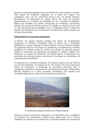 ΢ύληνκα ν Αιέμαλδξνο πξνρώξεζε πξνο ηελ Μεδία, όπνπ είρε θαηαθύγεη ν Γαξείνο.
Όηαλ έθζαζε ζηα Δθβάηαλα, πξνρώξεζε κε ην ηππηθό ησλ εηαίξσλ, ηνπο
κηζζνθόξνπο ηππείο θαη ηελ καθεδνληθή θάιαγγα πξνο ηελ Καζπία ζάιαζζα,
πξνζπαζώληαο λα πξνζεγγίζεη ηνλ Γαξείν. Κνληά ζηηο πύιεο ηεο Καζπίαο,
πιεξνθνξήζεθε όηη ν Γαξείνο είρε ζπιιεθζεί θαη όηη ν ζαηξάπεο ηεο Βαθηξίαο,
Βήζζνο είρε θαηαιάβεη ηελ εμνπζία. ΢πλερίδνληαο ηελ θαηαδίσμε ν Αιέμαλδξνο
δηέιπζε ηνπο ζηαζηαζηέο αιιά δελ κπόξεζε λα ζπιιάβεη ηνλ Γαξείν δσληαλό, αθνύ
ηνλ είραλ ήδε δνινθνλήζεη νη βάξβαξνη. Σόηε, ν Αιέμαλδξνο έζηεηιε ην πηώκα ηνπ
Γαξείνπ ζηελ Πεξζέπνιε γηα λα εληαθηαζηεί ζηνπο βαζηιηθνύο ηάθνπο, ζύκθσλα κε
ηα ηνπηθά ηαθηθά έζηκα.
Η Καηάκηηζη ηυν Αναηολικών Σαηπαπειών
Ο ζάλαηνο ηνπ Γαξείνπ απνηειεί νξόζεκν ζηελ πνξεία ηεο αλεπαλάιεπηεο
εθζηξαηείαο ηνπ Μεγάινπ Αιεμάλδξνπ. Μεηά ην ζάλαην ηνπ ν Αιέμαλδξνο
πξνβιήζεθε σο λόκηκνο δηάδνρνο ηνπ Πέξζε βαζηιηά. Ζ λέα ηνπ ηδηόηεηα κεηέβαιε
ηνλ ραξαθηήξα αιιά θαη ηνπο ζηόρνπο ηεο εθζηξαηείαο. Ζ πξνέιαζε πξνο αλαηνιάο
επηζθξάγηδε ηελ επίζεκε θαηνρή ηνπ ζπλόινπ ησλ εδαθώλ ηνπ πεξζηθνύ θξάηνπο.
Δμάιινπ, ε θαηαμίσζε ηεο λνκηκόηεηαο ηεο δηαδνρήο ηνπ Γαξείνπ, επέβαιε ζηνλ
Αιέμαλδξν ηελ ηηκσξία ησλ δνινθόλσλ ηνπ Πέξζε εγεκόλα. Ζ νινθιήξσζε ηεο
θαηάθηεζεο ηεο αζηαηηθήο επείξνπ, απνηεινύζε ην λέν όξακα ηνπ Αιεμάλδξνπ, γηα
θνζκνθξαηνξία θαη απνζέσζε.
Ζ εθζηξαηεία ζηηο αλαηνιηθέο ζαηξαπείεο ηνπ πεξζηθνύ θξάηνπο από ηελ Τξθαλία
έσο ηνλ Ηλδηθό Καύθαζν, ηνλ Ηαμάξηε θαη ηνλ Ηλδό πνηακό, δίλεη ζηελ θαηαθηεηηθή
πνξεία ηνπ Αιεμάλδξνπ, ην ραξαθηήξα ηεο εξεπλεηηθήο απνζηνιήο, όπνπ νη
γεσγξαθηθέο αλαθαιύςεηο ζπλαγσλίδνληαη ηηο ζηξαηησηηθέο επηηπρίεο. Ο Μαθεδόλαο
βαζηιηάο παξέκεηλε σο o κόλνο Δπξσπαίνο ζηξαηειάηεο, πνπ νδήγεζε έλαλ
επξσπατθό ζηξαηό από ηελ Γύζε γηα ηελ θαηάθηεζε ηεο Αλαηνιήο.
Ζ Αιεμάλδξεηα Δζράηε (Υνηδέλη) ζηνλ Πνηακό Ηαμάξηε.
΢ηόρνο ησλ πξώησλ ζηξαηησηηθώλ επηρεηξήζεσλ ηνπ Αιεμάλδξνπ ήηαλ ε εθθαζάξηζε
ηεο Τξθαλίαο από αλππόηαθηνπο, αλάκεζα ζηνπο νπνίνπο ήηαλ θαη νη Έιιελεο
κηζζνθόξνη ηνπ Γαξείνπ. Γηα ην ζθνπό απηό ν Αιέμαλδξνο δηαίξεζε ηελ ζηξαηησηηθή
 