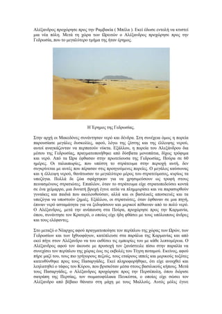 Αιέμαλδξνο πξνρώξεζε πξνο ηελ Ρακβαθία ( Μπέια ). Δθεί έδσζε εληνιή λα θηηζηεί
κηα λέα πόιε. Μεηά ηε ρώξα ησλ Ωξεηηώλ ν Αιέμαλδξνο πξνρώξεζε πξνο ηελ
Γεδξσζία, πνπ ην κεγαιύηεξν ηκήκα ηεο ήηαλ έξεκνο.
Ζ Έξεκνο ηεο Γεδξσζίαο.
΢ηελ αξρή νη Μαθεδόλεο ζπλάληεζαλ λεξό θαη δέλδξα. ΢ηε ζπλέρεηα όκσο ε πνξεία
παξνπζίαζε κεγάιεο δπζθνιίεο, αθνύ, ιόγσ ηεο δέζηεο θαη ηεο έιιεηςεο λεξνύ,
απηνί αλαγθάδνληαλ λα πεξπαηνύλ λύθηα. Δμάιινπ, ε πνξεία ηνπ Αιεμάλδξνπ δηα
κέζνπ ηεο Γεδξσζίαο, πξαγκαηνπνηήζεθε από δύζβαηα κνλνπάηηα, δίρσο ηξόθηκα
θαη λεξό. Από ηα Ώξα έθζαζαλ ζηελ πξσηεύνπζα ηεο Γεδξσζίαο, Πνύξα ζε 60
εκέξεο. Οη ηαιαηπσξίεο, πνπ ππέζηε ην ζηξάηεπκα ζηελ πεξηνρή απηή, δελ
ζπγθξίλεηαη κε απηέο πνπ πέξαζαλ ζηηο πξνεγνύκελεο πνξείεο. Ο κεγάινο θαύζσλαο
θαη ε έιιεηςε λεξνύ, ζαλάησζαλ ην κεγαιύηεξν κέξνο ηνπ ζηξαηεύκαηνο, θπξίσο ηα
ππνδύγηα. Πνιιά δε δώα ζθάρηεθαλ γηα λα ρξεζηκεύζνπλ σο ηξνθή ζηνπο
πεηλαζκέλνπο ζηξαηηώηεο. Δπηπιένλ, όηαλ ην ζηξάηεπκα είρε ζηξαηνπεδεύζεη θνληά
ζε έλα ρείκαξξν, κηα δπλαηή βξνρή έγηλε αηηία λα πιεκκπξίζεη θαη λα παξαζπξζνύλ
γπλαίθεο θαη παηδηά πνπ αθνινπζνύζαλ, αιιά θαη νη βαζηιηθέο απνζθεπέο θαη ηα
ππνδύγηα λα ππνζηνύλ δεκηέο. Δμάιινπ, νη ζηξαηηώηεο, όηαλ έθζαλαλ ζε κηα πεγή,
έπηλαλ λεξό αζηακάηεηα γηα λα μεδηςάζνπλ θαη κεξηθνί πέζαηλαλ από ην πνιύ λεξό.
Ο Αιέμαλδξνο, κεηά ηελ αλάπαπζε ζηα Πνύξα, πξνρώξεζε πξνο ηελ Καξκαλία,
όπνπ, ζπλάληεζε ηνλ Κξαηεξό, ν νπνίνο είρε ήδε θζάζεη κε ηνπο ππόινηπνπο άλδξεο
θαη ηνπο ειέθαληεο.
΢ην κεηαμύ ν Νέαξρνο αθνύ πξαγκαηνπνίεζε ηνλ πεξίπινπ ηεο ρώξαο ησλ Ωξώλ, ησλ
Γεδξσζίσλ θαη ησλ Ηρζπνθάγσλ, θαηέπιεπζε ζηα παξάιηα ηεο Καξκαλίαο θαη από
εθεί πήγε ζηνλ Αιέμαλδξν λα ηνπ εθζέζεη ηηο εκπεηξίεο ηνπ κε θάζε ιεπηνκέξεηα. Ο
Αιέμαλδξνο αθνύ ηνλ άθνπζε κε πξνζνρή ηνλ μαλάζηεηιε πίζσ ζηελ παξαιία λα
ζπλερίζεη ηνλ πεξίπινπ ηεο ρώξαο έσο ηηο εθβνιέο ηνπ Σίγξε πνηακνύ. Δθείλνο, αθνύ
πήξε καδί ηνπ, ηνπο πην γξήγνξνπο πεδνύο, ηνπο εηαίξνπο ηππείο θαη κεξηθνύο ηνμόηεο
θαηεπζύλζεθε πξνο ηνπο Παζαξγάδεο. Δθεί πιεξνθνξήζεθε, όηη είρε αλνηρζεί θαη
ιεειαηεζεί ν ηάθνο ηνπ Κύξνπ, πνπ βξηζθόηαλ κέζα ζηνπο βαζηιηθνύο θήπνπο. Μεηά
ηνπο Παζαξγάδεο, ν Αιέμαλδξνο πξνρώξεζε πξνο ηελ Πεξζέπνιε, όπνπ δηόξηζε
ζαηξάπε ηεο Πεξζίαο, ηνλ ζσκαηνθύιαθα Πεπθέζηα, ν νπνίνο είρε ζώζεη ηνλ
Αιέμαλδξν από βέβαην ζάλαην ζηε κάρε κε ηνπο Μαιινύο. Απηόο κόιηο έγηλε
 