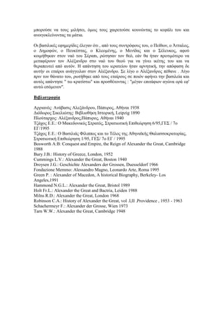 κπνξνύζε λα ηνπο κηιήζεη, όκσο ηνπο ραηξεηνύζε θνπλώληαο ην θεθάιη ηνπ θαη
αλνηγνθιείλνληαο ηα κάηηα.
Οη βαζηιηθέο εθεκεξίδεο έιεγαλ όηη , από ηνπο ζπληξόθνπο ηνπ, ν Πείζσλ, ν Άηηαινο,
ν Γεκνθώλ, ν Πεπθέζηαο, ν Κιενκέλεο, ν Μελίδαο θαη ν ΢έιεπθνο, αθνύ
θνηκήζεθαλ ζηνλ λαό ηνπ ΢έξαπη, ξώηεζαλ ηνλ ζεό, εάλ ζα ήηαλ πξνηηκόηεξν λα
κεηαθέξνπλ ηνλ Αιέμαλδξν ζην λαό ηνπ ζενύ γηα λα γίλεη ηθέηεο ηνπ θαη λα
ζεξαπεπηεί από απηόλ. Ζ απάληεζε ηνπ ηεξαηείνπ ήηαλ αξλεηηθή, ηελ απόθαζε δε
απηήλ νη εηαίξνη αλάγγεηιαλ ζηνλ Αιέμαλδξν. ΢ε ιίγν ν Αιέμαλδξνο πέζαλε . Λίγν
πξηλ ηνλ ζάλαην ηνπ, ξσηήζεθε από ηνπο εηαίξνπο ζε πνηόλ αθήλεη ηελ βαζηιεία θαη
απηόο απάληεζε " ησ θξαηίζησ" θαη πξνζζέηνληαο : "κέγαλ επηηάθηνλ αγώλα νξά εθ'
απηώ εζόκελνλ".
Βιβλιογπαθία
Αξξηαλόο: Αλάβαζηο Αιεμάλδξνπ, Πάππξνο, Αζήλαη 1938
Γηόδσξνο ΢ηθειηώηεο: Βηβιηνζήθε Ηζηνξηθή, Leipzig 1890
Πινύηαξρνο: Αιέμαλδξνο,Πάππξνο, Αζήλαη 1940
Σδάρνο Δ.Δ.: Ο Μαθεδνληθόο ΢ηξαηόο, ΢ηξαηησηηθή Δπηζεώξεζε 6/95,ΓΔ΢ / 7ν
ΔΓ/1995
Σδάρνο Δ.Δ.: Ο Βαζηιηάο Φίιηππνο θαη ην Σέινο ηεο Αζελατθήο Θαιαζζνθξαηνξίαο,
΢ηξαηησηηθή Δπηζεώξεζε 1/95, ΓΔ΢/ 7ν ΔΓ / 1995
Bosworth A:B: Conquest and Empire, the Reign of Alexander the Great, Cambridge
1988
Bury J.B.: History of Greece, London, 1952
Cummings L.V.: Alexander the Great, Boston 1940
Droysen J.G.: Geschichte Alexanders der Grossen, Duesseldorf 1966
Fondazione Memmo: Alessandro Magno, Leonardo Arte, Roma 1995
Green P. : Alexander of Macedon, A historical Biography, Berkeley- Los
Angeles,1991
Hammond N.G.L.: Alexander the Great, Bristol 1989
Holt Fr.L.: Alexander the Great and Bactria, Leiden 1988
Milns R.D.: Alexander the Great, London 1968
Robinson C.A.: History of Alexander the Great, vol .I,II .Providence , 1953 - 1963
Schachermeyr F.: Alexander der Grosse, Wien 1973
Tarn W.W.: Alexander the Great, Cambridge 1948
 