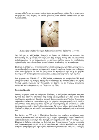 ζηελ θαηαδίσμε ησλ πεξζηθώλ, από ηα νπνία, αηρκαιώηηζαλ ην έλα. Σν γεγνλόο απηό,
απνγνήηεπζε ηνπο Πέξζεο, νη νπνίνη ράλνληαο θάζε ειπίδα, απέπιεπζαλ γηα ηελ
Αιηθαξλαζζό.
Αλάγιπθε βάζε ηνπ λεώηεξνπ Αξηεκηζίνπ Δθέζζνπ. Βξεηαληθό Μνπζείν.
΢ηε Μίιεην, ν Αιέμαλδξνο δηέπξαμε ην ιάζνο λα δηαιύζεη ην λαπηηθό ηνπ,
πηζηεύνληαο όηη, ε θαηνρή ησλ παξαιίσλ ηεο Μηθξάο Αζίαο από ην καθεδνληθό
πεδηθό, αξθνύζε γηα ηελ αληηκεηώπηζε ηνπ πεξζηθνύ ζηόινπ, επίζεο όηη ηα πινία ηνπ
ερζξνύ δελ ζα κπνξνύζαλ πιένλ λα εηζπιεύζνπλ ζηα ιηκάληα γηα αλεθνδηαζκό.
΢ύληνκα, ν Αιέμαλδξνο εγθαηέιεηςε ηελ Μίιεην θαη πξνρώξεζε ζηελ Αιηθαξλαζζό,
ηελ νπνία πνιηόξθεζε θαη κε πνιηνξθεηηθέο κεραλέο. Από ηελ πιεπξά ηνπο νη Πέξζεο
,όηαλ αληειήθζεζαλ όηη δελ ζα κπνξνύζαλ λα θξαηήζνπλ ηελ πόιε γηα κεγάιν
δηάζηεκα, ηελ ππξπόιεζαλ θαη απέπιεπζαλ κε ηα πινία ηνπο γηα ην λεζί ηεο Κσ.
Σνλ ρεηκώλα ηνπ 334-33 π.Υ. ν Αιέμαλδξνο απνθάζηζε λα πξνρσξήζεη ΝΑ θαηά
κήθνο ησλ αθηώλ ηεο Μηθξάο Αζίαο, γηα λα θαηαιάβεη ηηο παξαζαιάζζηεο πόιεηο ηεο
Λπθίαο. Αθνύ, θπξίεπζε ηελ Σεξκεζζό, ηελ Ξάλζν θαη ηε Φάζειη, πξνρώξεζε
αλαηνιηθά απειεπζεξώλνληαο ηελ Πέξγε θαη ηελ ΢ίδε.
Ππόρ ηην Κιλικία
Δπεηδή, ν δξόκνο κεηά ηελ ΢ίδε ήηαλ δύζβαηνο, ν Αιέμαλδξνο ζηξάθεθε πξνο ηελ
Φξπγία, πνπ ήηαλ ζην εζσηεξηθό ηεο ρώξαο, θαη πνξεύηεθε πξνο ηελ αξραία πόιε
ηνπ Γόξδηνπ, θνληά ζηνλ ΢αγγάξην πνηακό. ΢ηελ αθξόπνιε ηνπ Γόξδηνπ βξίζθνληαλ
ηα βαζηιηθά αλάθηνξα, ζηα νπνία ππήξρε θαη ε άκαμα ηνπ νκώλπκνπ βαζηιηά, παηέξα
ηνπ κπζηθνύ Μίδα. Ζ άκαμα ήηαλ δεκέλε κε δεζκό θξαλέαο, ζε έλα πάζαιν. Καηά
ηελ παξάδνζε, εθείλνο πνπ ζα έιπλε ηνλ δεζκό ζα γηλόηαλ θύξηνο ηεο Αζίαο. Σόηε, ν
Αιέμαλδξνο δίρσο λα αληηζηαζεί ζηνλ πεηξαζκό ηνλ έιπζε, θόβνληάο ηνλ κε ην ζπαζί
ηνπ .
Σελ άλνημε ηνπ 333 π.Υ., ν Μαθεδόλαο βαζηιηάο ζηε ζπλέρεηα πξνρώξεζε πξνο
αλαηνιάο θαη αθνύ θαηέιαβε ηελ πόιε ηεο Άγθπξαο, πξνσζήζεθε ζηελ Καππαδνθία,
θαηαιακβάλνληαο νιόθιεξε ηελ πεξηνρή, πνπ πεξηβάιιεηαη από ηνλ πνηακό Άιπ.
΢ύληνκα δε έθζαζε ζηηο πύιεο ηεο Κηιηθίαο, πνπ βξίζθνληαη ζηα ΝΑ ηεο νξνζεηξάο
ηνπ Σαύξνπ θαη κέζα ζε κηα λύθηα, κε αηθληδηαζηηθή επίζεζε, θαηέιαβε ηελ πεξηνρή
απηή θαη πξνρώξεζε πξνο ηελ Σαξζό, όπνπ θαη ζηξαηνπέδεπζε. Δθεί, ν Αιέμαλδξνο
 