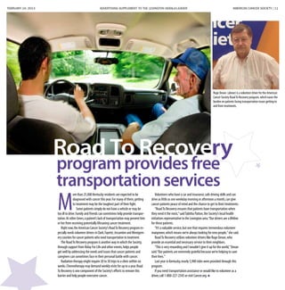 FEBRUARY 24, 2013 ADVERTISING SUPPLEMENT TO THE LEXINGTON HERALD-LEADER	 AMERICAN CANCER SOCIETY | 11
Road To Recovery
Ruge Devan (above) is a volunteer driver for the American
Cancer Society RoadTo Recovery program, which eases the
burden on patients facing transportation issues getting to
and from treatments.
M
ore than 25,000 Kentucky residents are expected to be
diagnosed with cancer this year.For many of them,getting
to treatment may be the toughest part of their fight.
Some patients simply do not have a vehicle or may be
too ill to drive.Family and friends can sometimes help provide transpor-
tation.At other times,a patient’s lack of transportation may prevent him
or her from receiving potentially lifesaving cancer treatment.
Right now,the American Cancer Society’s RoadTo Recovery program es-
pecially needs volunteer drivers in Clark,Fayette,Jessamine and Montgom-
ery counties for cancer patients who need transportation to treatment.
The RoadTo Recovery program is another way in which the Society,
through support from Relay For Life and other events,helps people
get well by addressing the needs and issues that cancer patients and
caregivers can sometimes face in their personal battle with cancer.
Radiation therapy might require 20 to 30 trips to a clinic within six
weeks.Chemotherapy may demand weekly visits for up to a year.Road
To Recovery is one component of the Society’s efforts to remove this
barrier and help people overcome cancer.
Volunteers who have a car and insurance,safe driving skills and can
drive as little as one weekday morning or afternoon a month,can give
cancer patients peace of mind and the chance to get to their treatments.
“RoadTo Recovery ensures that patients have transportation when
they need it the most,”saidTabitha Patton,the Society’s local health
initiatives representative in the Lexington area.“Our drivers are a lifeline
for these patients.
“It’s a valuable service,but one that requires tremendous volunteer
manpower,which means we’re always looking for new people,”she said.
RoadTo Recovery utilizes volunteer drivers like Ruge Devan,who
provide an essential and necessary service to their neighbors.
“This is very rewarding and I wouldn’t give it up for the world,”Devan
said.“Our patients are extremely grateful because we’re helping to save
their lives.”
Last year in Kentucky,nearly 5,900 rides were provided through this
program.
If you need transportation assistance or would like to volunteer as a
driver,call 1-800-227-2345 or visit Cancer.org.
programprovidesfree
transportationservices
 