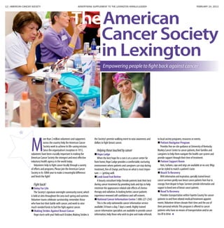 12 | AMERICAN CANCER SOCIETY ADVERTISING SUPPLEMENT TO THE LEXINGTON HERALD-LEADER	 FEBRUARY 24, 2013
M
ore than 2 million volunteers and supporters
across the country help the American Cancer
Society work to achieve its life-saving mission.
Since the organization’s inception in 1913,
volunteers have been crucially important in making the
American Cancer Society the strongest and most effective
voluntary health agency in the world today.
Volunteers help to fight cancer locally through a variety
of efforts and programs.Please join the American Cancer
Society in its 100th year to make a meaningful difference
and finish the fight!
Fightback!
 Relay For Life
The Society’s signature overnight community event,which
is held at sites throughout the area each spring and summer.
Volunteer teams celebrate survivorship;remember those
who have lost their battle with cancer;and work to raise
much-needed funds to fuel the fight against cancer.
 Making Strides Against Breast Cancer
Hope starts with you! Held each October,Making Strides is
the Society’s premier walking event to raise awareness and
dollars to fight breast cancer.
Helpingthosetouchedbycancer
 Hope Lodge
When the best hope for a cure is at a cancer center far
from home,Hope Lodge provides a comfortable,nurturing
environment where patients and caregivers can stay during
treatment,free of charge,and focus on what is most impor-
tant — getting well.
 Look Good Feel Better
A beauty consultant helps female patients look their best
during cancer treatment by providing tools and tips to help
minimize the appearance-related side effects of chemo-
therapy and radiation.In looking better,cancer patients
experience renewed self-confidence and self-esteem.
 National Cancer Information Center 1-800-227-2345
This is the only nationwide cancer information service
available 24 hours a day,7 days a week.Highly trained
cancer information specialists are available to provide cancer
information,help those who wish to give and make referrals
to local society programs,resources or events.
 Patient Navigator Program
Provides free on-site guidance at University of Kentucky
Markey Cancer Center to cancer patients,their families and
caregivers to help them navigate the health care system and
provide support through their time of treatment.
 Patient Support Room
Hats,turbans,caps and wigs are available at no cost.Wigs
can be styled to match a patient’s taste.
 ReachTo Recovery
Withinformationandinspiration,speciallytrainedbreast
cancersurvivorsgentlyeasebreastcancerpatientsfromfearto
courage,fromdespairtohope.Survivorsprovideinformationand
supporttolovedonesofbreastcancerpatients.
 RoadTo Recovery
Provides transportation within Fayette County for cancer
patients to and from related medical/treatment appoint-
ments.Volunteer drivers donate their time and the use of
their personal vehicle.This program is offered to cancer
patients who have no means of transportation and/or are
too ill to drive.
Cancer Society
in Lexington
TheAmerican
Empowering people to fight back against cancer
 