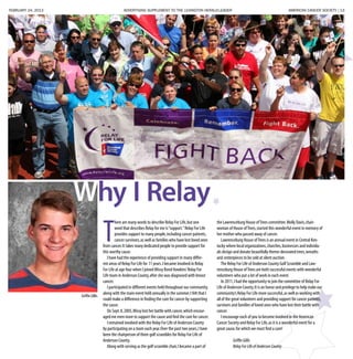 FEBRUARY 24, 2013 ADVERTISING SUPPLEMENT TO THE LEXINGTON HERALD-LEADER	 AMERICAN CANCER SOCIETY | 13
Why I Relay
T
here are many words to describe Relay For Life,but one
word that describes Relay for me is“support.”Relay For Life
provides support to many people,including cancer patients,
cancer survivors,as well as families who have lost loved ones
from cancer.It takes many dedicated people to provide support for
this worthy cause.
I have had the experience of providing support in many differ-
ent areas of Relay For Life for 11 years.I became involved in Relay
For Life at age four when I joined Missy Bond Hawkins’Relay For
Life team in Anderson County,after she was diagnosed with breast
cancer.
I participated in different events held throughout our community,
along with the main event held annually in the summer.I felt that I
could make a difference in finding the cure for cancer by supporting
the cause.
On Sept.8,2005,Missy lost her battle with cancer,which encour-
aged me even more to support the cause and find the cure for cancer.
I remained involved with the Relay For Life of Anderson County
by participating on a team each year.Over the past two years,I have
been the chairperson of three golf scrambles for Relay For Life of
Anderson County.
Along with serving as the golf scramble chair,I became a part of
the Lawrenceburg House ofTrees committee.Molly Davis,chair-
woman of House ofTrees,started this wonderful event in memory of
her mother who passed away of cancer.
Lawrenceburg House ofTrees is an annual event in Central Ken-
tucky where local organizations,churches,businesses and individu-
als design and donate beautifully theme-decorated trees,wreaths
and centerpieces to be sold at silent auction.
The Relay For Life of Anderson County Golf Scramble and Law-
renceburg House ofTrees are both successful events with wonderful
volunteers who put a lot of work in each event.
In 2011,I had the opportunity to join the committee of Relay For
Life of Anderson County.It is an honor and privilege to help make our
community’s Relay For Life more successful,as well as working with
all of the great volunteers and providing support for cancer patients,
survivors and families of loved ones who have lost their battle with
cancer.
I encourage each of you to become involved in the American
Cancer Society and Relay For Life,as it is a wonderful event for a
great cause,for which we must find a cure!
	 GriffinGillis
	 RelayForLifeofAndersonCounty
Griffin Gillis
 